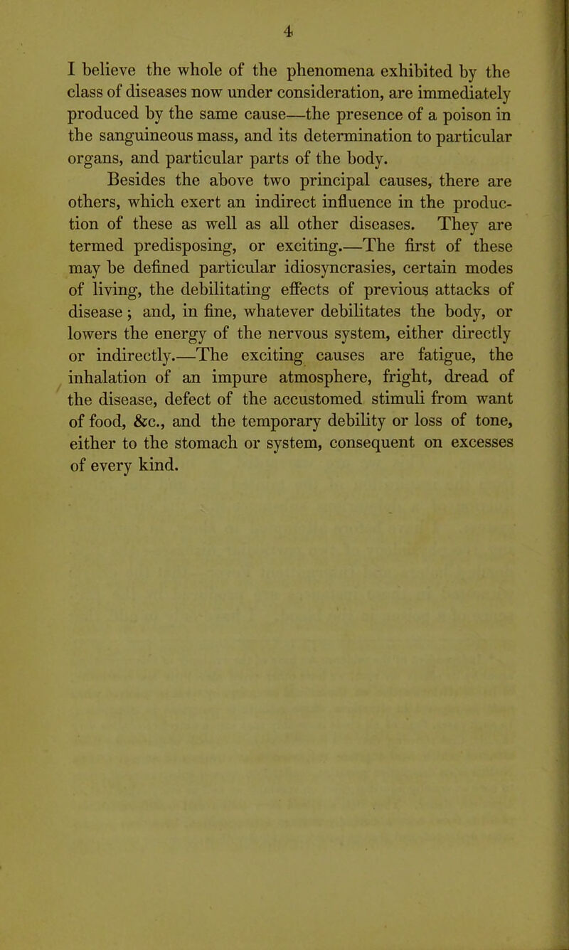 I believe the whole of the phenomena exhibited by the class of diseases now under consideration, are immediately produced by the same cause—the presence of a poison in the sanguineous mass, and its determination to particular organs, and particular parts of the body. Besides the above two principal causes, there are others, which exert an indirect influence in the produc- tion of these as well as all other diseases. They are termed predisposing, or exciting.—The first of these may be defined particular idiosyncrasies, certain modes of living, the debilitating effects of previous attacks of disease; and, in fine, whatever debilitates the body, or lowers the energy of the nervous system, either directly or indirectly.—The exciting causes are fatigue, the inhalation of an impure atmosphere, fright, dread of the disease, defect of the accustomed stimuli from want of food, &c., and the temporary debility or loss of tone, either to the stomach or system, consequent on excesses of every kind.