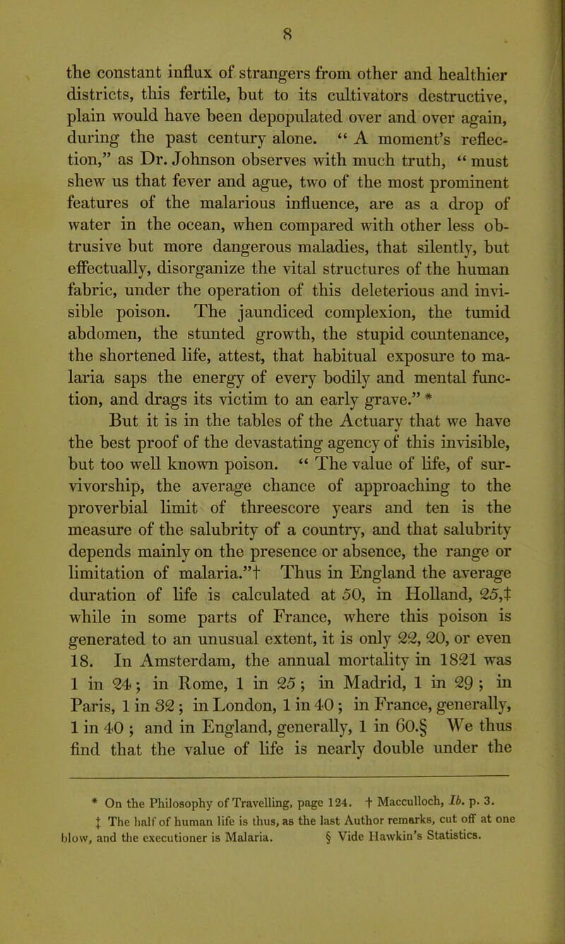 the constant influx of strangers from other and healthier districts, this fertile, but to its cultivators destructive, plain would have been depopulated over and over again, during the past century alone. “ A moment’s reflec- tion,” as Dr. Johnson observes with much truth, “ must shew us that fever and ague, two of the most prominent features of the malarious influence, are as a drop of water in the ocean, when compared with other less ob- trusive hut more dangerous maladies, that silently, but effectually, disorganize the vital structures of the human fabric, under the operation of this deleterious and invi- sible poison. The jaundiced complexion, the tumid abdomen, the stunted growth, the stupid countenance, the shortened life, attest, that habitual exposure to ma- laria saps the energy of every bodily and mental func- tion, and drags its victim to an early grave.” * But it is in the tables of the Actuary that we have the best proof of the devastating agency of this invisible, but too well known poison. “ The value of life, of sur- vivorship, the average chance of approaching to the proverbial limit of threescore years and ten is the measure of the salubrity of a country, and that salubrity depends mainly on the presence or absence, the range or limitation of malaria.”! Thus in England the average duration of life is calculated at 50, in Holland, 25,t while in some parts of France, where this poison is generated to an unusual extent, it is only 22, 20, or even 18. In Amsterdam, the annual mortality in 1821 was 1 in 24; in Rome, 1 in 25; in Madrid, 1 in 29 ; in Paris, 1 in 32; in London, 1 in 40; in France, generally, 1 in 40 ; and in England, generally, 1 in 60.§ We thus find that the value of life is nearly double under the * On the Philosophy of Travelling, page 124. t Macculloch, lb. p. 3. I The half of human life is thus, as the last Author remarks, cut off at one blow, and the executioner is Malaria. § Vide Hawkin’s Statistics.