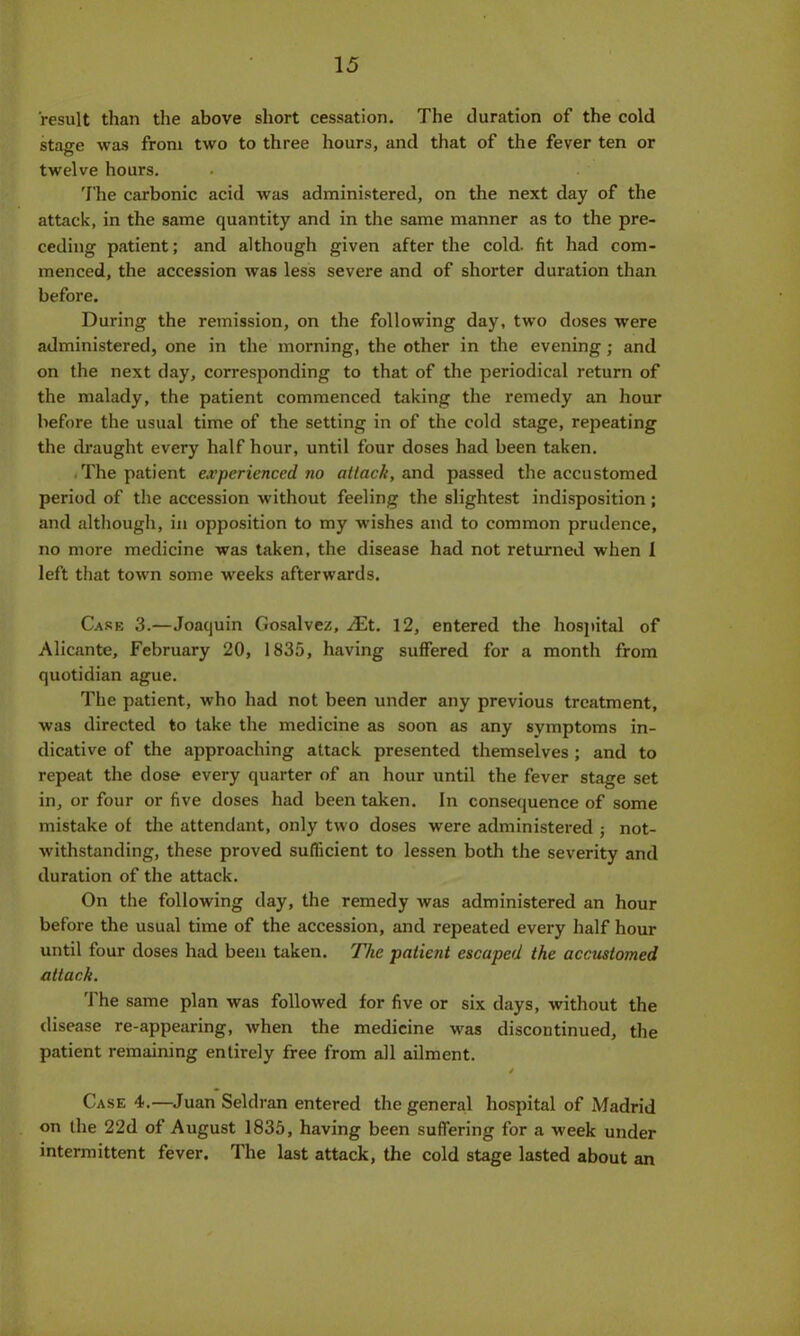 result than the above short cessation. The duration of the cold stage was from two to three hours, and that of the fever ten or twelve hours. The carbonic acid was administered, on the next day of the attack, in the same quantity and in the same manner as to the pre- ceding patient; and although given after the cold, fit had com- menced, the accession was less severe and of shorter duration than before. During the remission, on the following day, two doses were administered, one in the morning, the other in the evening; and on the next day, corresponding to that of the periodical return of the malady, the patient commenced taking the remedy an hour before the usual time of the setting in of the cold stage, repeating the draught every half hour, until four doses had been taken. . The patient experienced no attack, and passed the accustomed period of the accession without feeling the slightest indisposition; and although, in opposition to my wishes and to common prudence, no more medicine was taken, the disease had not returned when I left that town some weeks afterwards. Case 3.—Joaquin Gosalvez, Mt. 12, entered the hospital of Alicante, February 20, 1835, having suffered for a month from quotidian ague. The patient, who had not been under any previous treatment, was directed to take the medicine as soon as any symptoms in- dicative of the approaching attack presented themselves ; and to repeat the dose every quarter of an hour until the fever stage set in, or four or five doses had been taken. In consequence of some mistake of the attendant, only two doses were administered ; not- withstanding, these proved sufficient to lessen both the severity and duration of the attack. On the following day, the remedy was administered an hour before the usual time of the accession, and repeated every half hour until four doses had been taken. The patient escaped the accustomed attack. The same plan was followed for five or six days, without the disease re-appearing, when the medicine was discontinued, the patient remaining entirely free from all ailment. * Case 4.—Juan Seldran entered the general hospital of Madrid on the 22d of August 1835, having been suffering for a week under intermittent fever. The last attack, the cold stage lasted about an