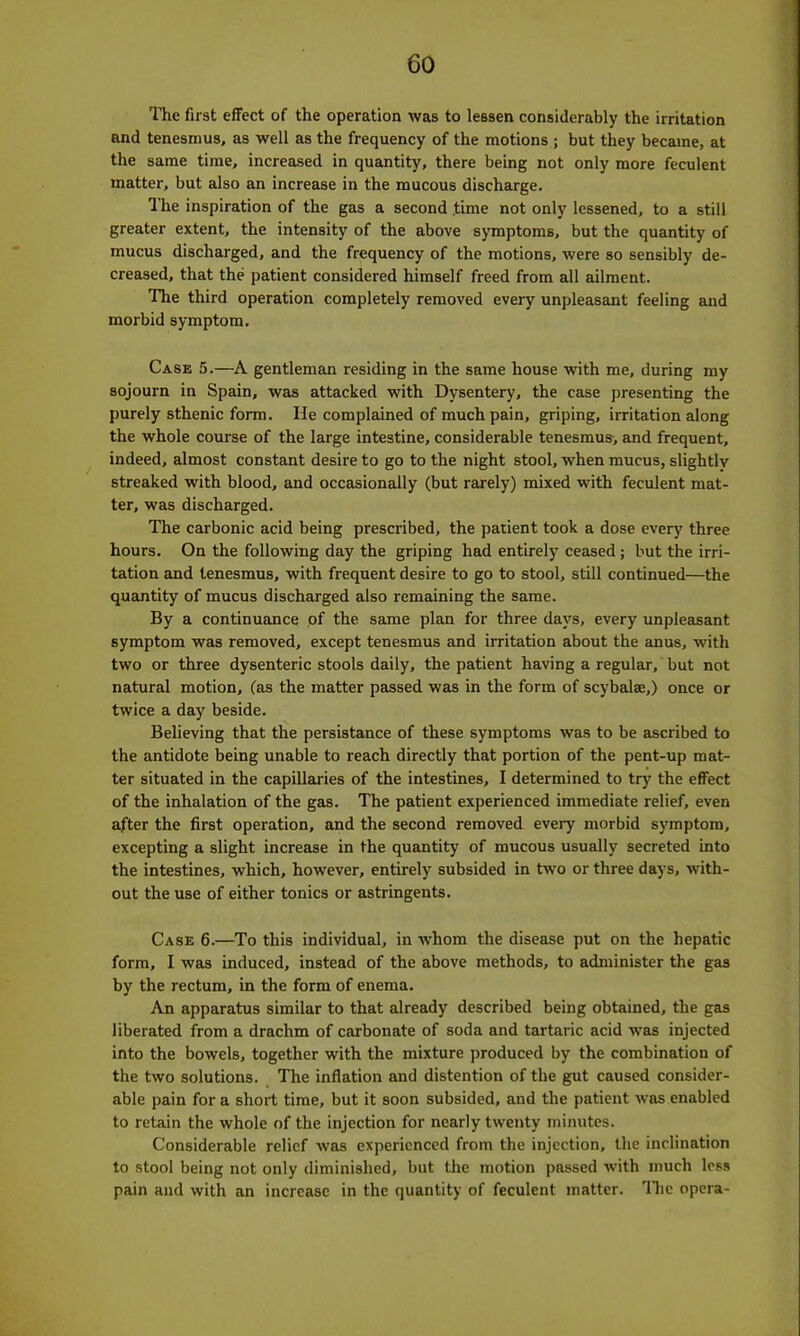 The first effect of the operation was to lessen considerably the irritation and tenesmus, as well as the frequency of the motions ; but they became, at the same time, increased in quantity, there being not only more feculent matter, but also an increase in the mucous discharge. The inspiration of the gas a second time not only lessened, to a still greater extent, the intensity of the above symptoms, but the quantity of mucus discharged, and the frequency of the motions, were so sensibly de- creased, that the patient considered himself freed from all ailment. The third operation completely removed every unpleasant feeling and morbid symptom. Case 5.—A gentleman residing in the same house with me, during my sojourn in Spain, was attacked with Dysentery, the case presenting the purely sthenic form. He complained of much pain, griping, irritation along the whole course of the large intestine, considerable tenesmus-, and frequent, indeed, almost constant desire to go to the night stool, when mucus, slightly streaked with blood, and occasionally (but rarely) mixed with feculent mat- ter, was discharged. The carbonic acid being prescribed, the patient took a dose every three hours. On the following day the griping had entirely ceased; but the irri- tation and tenesmus, with frequent desire to go to stool, still continued—the quantity of mucus discharged also remaining the same. By a continuance of the same plan for three days, every unpleasant symptom was removed, except tenesmus and irritation about the anus, with two or three dysenteric stools daily, the patient having a regular, but not natural motion, (as the matter passed was in the form of scybalae,) once or twice a day beside. Believing that the persistance of these symptoms was to be ascribed to the antidote being unable to reach directly that portion of the pent-up mat- ter situated in the capillaries of the intestines, I determined to try the effect of the inhalation of the gas. The patient experienced immediate relief, even after the first operation, and the second removed every morbid symptom, excepting a slight increase in the quantity of mucous usually secreted into the intestines, which, however, entirely subsided in two or three days, with- out the use of either tonics or astringents. Case 6.—To this individual, in -whom the disease put on the hepatic form, I was induced, instead of the above methods, to administer the gas by the rectum, in the form of enema. An apparatus similar to that already described being obtained, the gas liberated from a drachm of carbonate of soda and tartaric acid was injected into the bowels, together with the mixture produced by the combination of the two solutions. The inflation and distention of the gut caused consider- able pain for a short time, but it soon subsided, and the patient was enabled to retain the whole of the injection for nearly twenty minutes. Considerable relief was experienced from the injection, the inclination to stool being not only diminished, but the motion passed with much less pain and with an increase in the quantity of feculent matter. The opera-