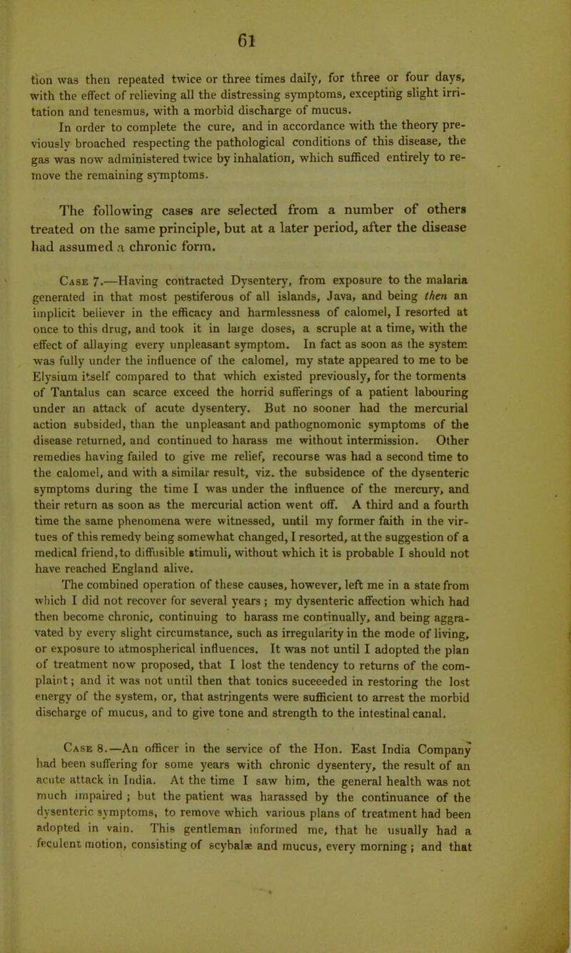 tion was then repeated twice or three times daily, for three or four days, with the effect of relieving all the distressing symptoms, excepting slight irri- tation and tenesmus, with a morbid discharge of mucus. In order to complete the cure, and in accordance with the theory pre- viously broached respecting the pathological conditions of this disease, the gas was now administered twice by inhalation, which sufficed entirely to re- move the remaining symptoms. The following cases are selected from a number of others treated on the same principle, but at a later period, after the disease had assumed a chronic form. Case 7-—Having contracted Dysentery, from exposure to the malaria generated in that most pestiferous of all islands, Java, and being then an implicit believer in the efficacy and harmlessness of calomel, I resorted at once to this drug, and took it in laige doses, a scruple at a time, with the effect of allaying every unpleasant symptom. In fact as soon as the system was fully under the influence of the calomel, my state appeared to me to be Elysium itself compared to that which existed previously, for the torments of Tantalus can scarce exceed the horrid sufferings of a patient labouring under an attack of acute dysentery. But no sooner had the mercurial action subsided, than the unpleasant and pathognomonic symptoms of the disease returned, and continued to harass me without intermission. Other remedies having failed to give me relief, recourse was had a second time to the calomel, and with a similar result, viz. the subsidence of the dysenteric symptoms during the time I was under the influence of the mercury, and their return as soon as the mercurial action went off. A third and a fourth time the same phenomena were witnessed, until my former faith in the vir- tues of this remedy being somewhat changed, I resorted, at the suggestion of a medical friend, to diffusible stimuli, without which it is probable I should not have reached England alive. The combined operation of these causes, however, left me in a state from which I did not recover for several years ; my dysenteric affection which had then become chronic, continuing to harass me continually, and being aggra- vated by every slight circumstance, such as irregularity in the mode of living, or exposure to atmospherical influences. It was not until I adopted the plan of treatment now proposed, that I lost the tendency to returns of the com- plaint ; and it was not until then that tonics suceeeded in restoring the lost energy of the system, or, that astringents were sufficient to arrest the morbid discharge of mucus, and to give tone and strength to the intestinal canal. Case 8.—An officer in the service of the Hon. East India Company had been suffering for some years with chronic dysentery, the result of an acute attack in India. At the time I saw him, the general health was not much impaired ; but the patient was harassed by the continuance of the dysenteric symptoms, to remove which various plans of treatment had been adopted in vain. This gentleman informed me, that he usually had a feculent motion, consisting of scybalae and mucus, every morning ; and that