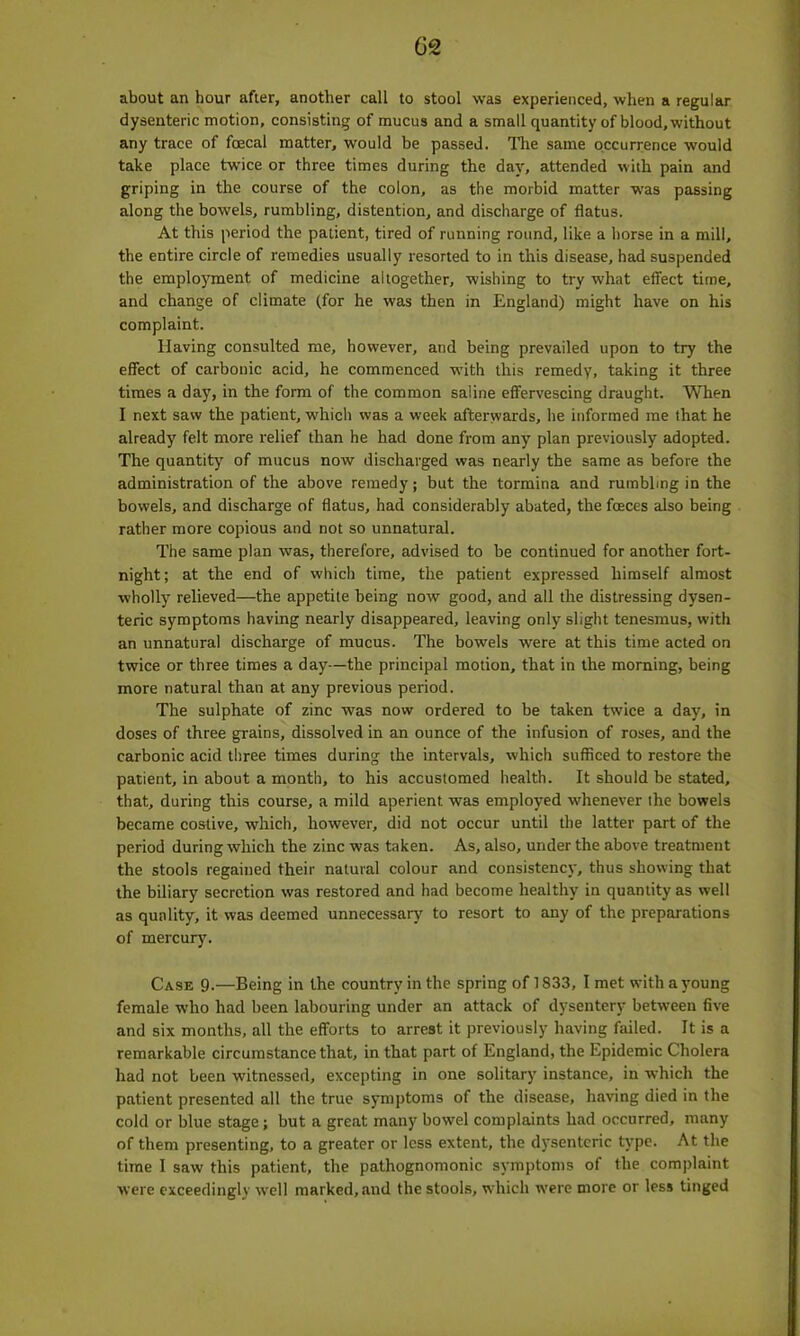 about an hour after, another call to stool was experienced, when a regular dysenteric motion, consisting of mucus and a small quantity of blood, without any trace of foecal matter, would be passed. The same occurrence would take place twice or three times during the day, attended with pain and griping in the course of the colon, as the morbid matter was passing along the bowels, rumbling, distention, and discharge of flatus. At this period the patient, tired of running round, like a horse in a mill, the entire circle of remedies usually resorted to in this disease, had suspended the employment of medicine altogether, wishing to try what effect time, and change of climate (for he was then in England) might have on his complaint. Having consulted me, however, and being prevailed upon to try the effect of carbonic acid, he commenced with this remedy, taking it three times a day, in the form of the common saline effervescing draught. When I next saw the patient, which was a week afterwards, he informed me that he already felt more relief than he had done from any plan previously adopted. The quantity of mucus now discharged was nearly the same as before the administration of the above remedy; but the tormina and rumbling in the bowels, and discharge of flatus, had considerably abated, the faces also being rather more copious and not so unnatural. The same plan was, therefore, advised to be continued for another fort- night; at the end of which time, the patient expressed himself almost wholly relieved—the appetite being now good, and all the distressing dysen- teric symptoms having nearly disappeared, leaving only slight tenesmus, with an unnatural discharge of mucus. The bowels were at this time acted on twice or three times a day—the principal motion, that in the morning, being more natural than at any previous period. The sulphate of zinc was now ordered to be taken twice a day, in doses of three grains, dissolved in an ounce of the infusion of roses, and the carbonic acid three times during the intervals, which sufficed to restore the patient, in about a month, to his accustomed health. It should be stated, that, during this course, a mild aperient was employed whenever the bowels became costive, which, however, did not occur until the latter part of the period during which the zinc was taken. As, also, under the above treatment the stools regained their natural colour and consistency, thus showing that the biliary secretion was restored and had become healthy in quantity as well as quality, it was deemed unnecessary to resort to any of the preparations of mercury. Case 9.—Being in the country in the spring of 1833, I met with a young female who had been labouring under an attack of dysentery between five and six months, all the efforts to arrest it previously having failed. It is a remarkable circumstance that, in that part of England, the Epidemic Cholera had not been witnessed, excepting in one solitary instance, in which the patient presented all the true symptoms of the disease, having died in the cold or blue stage; but a great many bowel complaints had occurred, many of them presenting, to a greater or less extent, the dysenteric type. At the time I saw' this patient, the pathognomonic symptoms of the complaint were exceedingly well marked, and the stools, which were more or less tinged