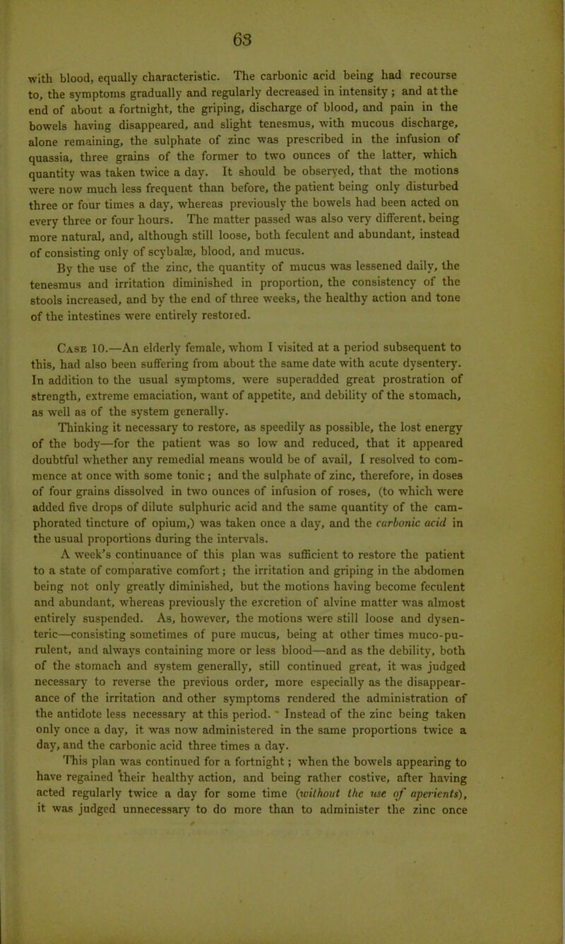 •with blood, equally characteristic. The carbonic acid being had recourse to, the symptoms gradually and regularly decreased in intensity; and at the end of about a fortnight, the griping, discharge of blood, and pain in the bowels having disappeared, and slight tenesmus, with mucous discharge, alone remaining, the sulphate of zinc was prescribed in the infusion of quassia, three grains of the former to two ounces of the latter, which quantity was taken twice a day. It should be observed, that the motions were now much less frequent than before, the patient being only disturbed three or four times a day, whereas previously the bowels had been acted on every three or four hours. The matter passed was also very different, being more natural, and, although still loose, both feculent and abundant, instead of consisting only of scybalse, blood, and mucus. By the use of the zinc, the quantity of mucus was lessened daily, the tenesmus and irritation diminished in proportion, the consistency of the stools increased, and by the end of three wreeks, the healthy action and tone of the intestines were entirely restored. Case 10.—An elderly female, whom I visited at a period subsequent to this, had also been suffering from about the same date with acute dysentery. In addition to the usual symptoms, were superadded great prostration of strength, extreme emaciation, want of appetite, and debility of the stomach, as well as of the system generally. Thinking it necessary to restore, as speedily as possible, the lost energy of the body—for the patient was so low and reduced, that it appeared doubtful whether any remedial means would be of avail, I resolved to com- mence at once with some tonic ; and the sulphate of zinc, therefore, in doses of four grains dissolved in two ounces of infusion of roses, (to which were added five drops of dilute sulphuric acid and the same quantity of the cam- phorated tincture of opium,) was taken once a day, and the carbonic acid in the usual proportions during the intervals. A week’s continuance of this plan was sufficient to restore the patient to a state of comparative comfort; the irritation and griping in the abdomen being not only greatly diminished, but the motions having become feculent and abundant, whereas previously the excretion of alvine matter was almost entirely suspended. As, however, the motions were still loose and dysen- teric—consisting sometimes of pure mucus, being at other times muco-pu- rulent, and always containing more or less blood—and as the debility, both of the stomach and system generally, still continued great, it was judged necessary to reverse the previous order, more especially as the disappear- ance of the irritation and other symptoms rendered the administration of the antidote less necessary at this period. ' Instead of the zinc being taken only once a day, it was now administered in the same proportions twice a day, and the carbonic acid three times a day. This plan was continued for a fortnight; when the bowels appearing to have regained their healthy action, and being rather costive, after having acted regularly twice a day for some time (without the use of aperients), it was judged unnecessary to do more than to administer the zinc once