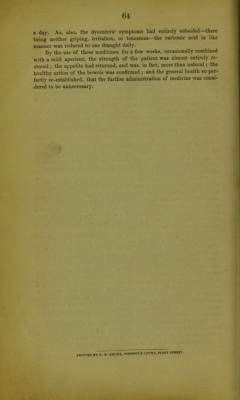 a day. As, also, the dysenteric symptoms had entirely subsided—there being neither griping, irritation, or tenesmus—the carbonic acid in like manner was reduced to one draught daily. By the use of these medicines for a few weeks, occasionally combined with a mild aperient, the strength of the patient was almost entirely re- stored ; the appetite had returned, and was, in fact, more than natural; the healthy action of the bowels was confirmed ; and the general health so per- fectly re-established, that the further administration of medicine was consi- dered to be unnecessary. PRINTED BY T. R. DRURY, JOHNSON*® COURT, FLEET STREET.