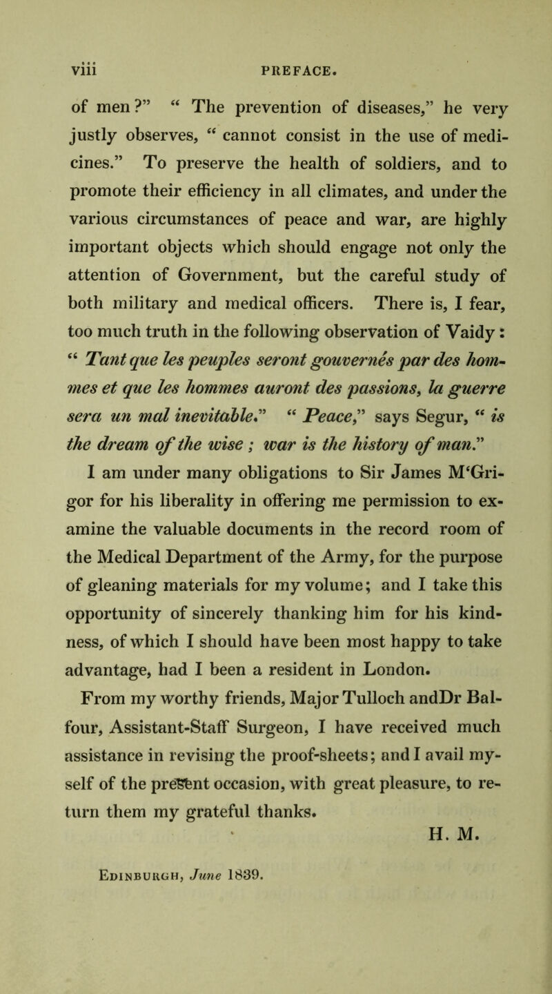 of men?” “ The prevention of diseases,” he very justly observes, “ cannot consist in the use of medi- cines.” To preserve the health of soldiers, and to promote their efficiency in all climates, and under the various circumstances of peace and war, are highly important objects which should engage not only the attention of Government, but the careful study of both military and medical officers. There is, I fear, too much truth in the following observation of Vaidy: “ Tant que les peuples seront gouvernes par des hom- ines et que les hommes auront des passions, la guerre sera un mat inevitable” “ Peace,” says Segur, “ is the dream of the wise ; war is the history of man” I am under many obligations to Sir James M‘Gri- gor for his liberality in offering me permission to ex- amine the valuable documents in the record room of the Medical Department of the Army, for the purpose of gleaning materials for my volume; and I take this opportunity of sincerely thanking him for his kind- ness, of which I should have been most happy to take advantage, had I been a resident in London. From my worthy friends, Major Tulloch andDr Bal- four, Assistant-Staff Surgeon, I have received much assistance in revising the proof-sheets; and I avail my- self of the present occasion, with great pleasure, to re- turn them my grateful thanks. H. M. Edinburgh, June 1839.