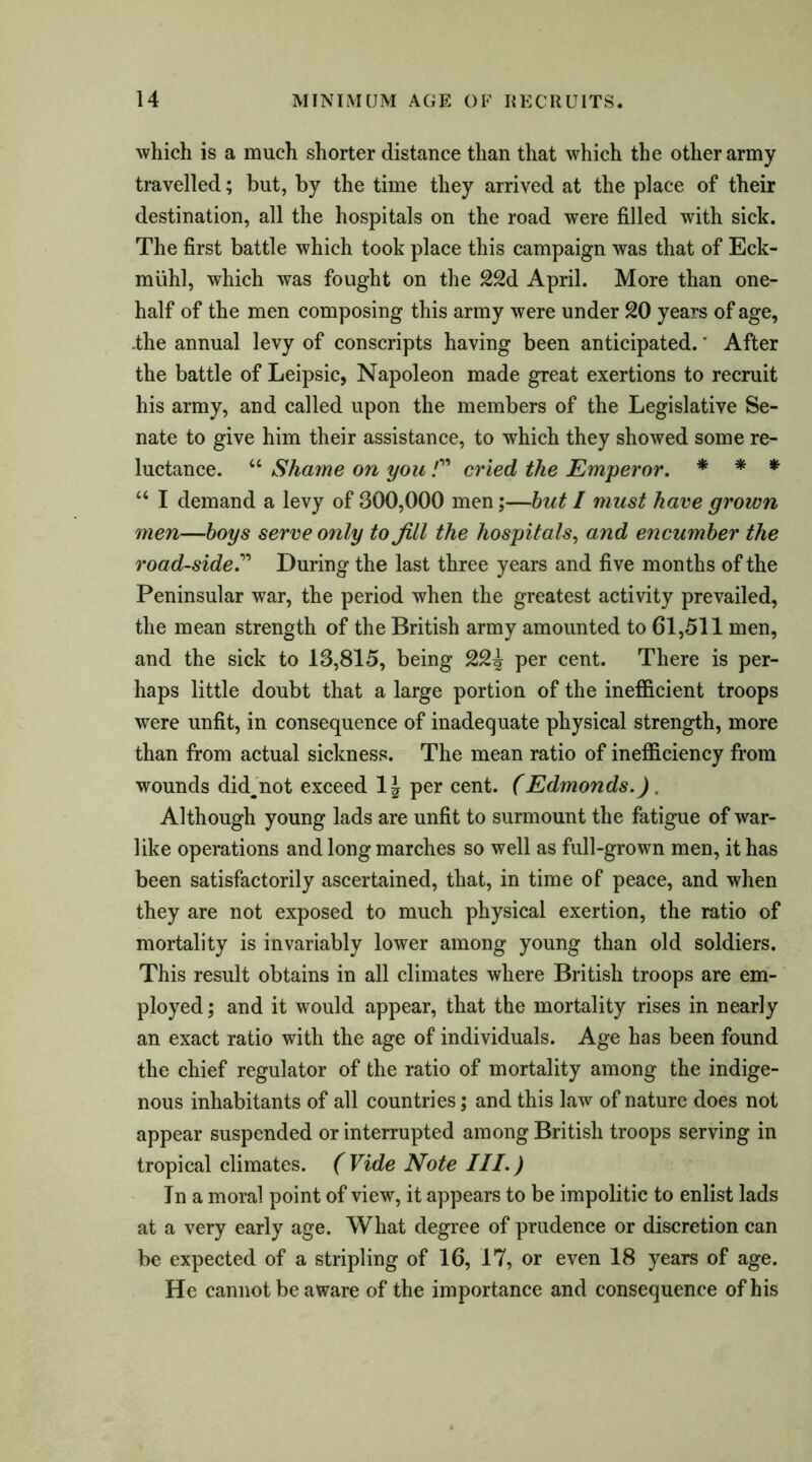 which is a much shorter distance than that which the other army travelled; but, by the time they arrived at the place of their destination, all the hospitals on the road were filled with sick. The first battle which took place this campaign was that of Eck- miihl, which was fought on the 22d April. More than one- half of the men composing this army were under 20 years of age, .the annual levy of conscripts having been anticipated.' After the battle of Leipsic, Napoleon made great exertions to recruit his army, and called upon the members of the Legislative Se- nate to give him their assistance, to which they showed some re- luctance. “ Shame on you F cried the Emperor. * * * “ I demand a levy of 300,000 men;—but / must have grown men—boys serve only to Jill the hospitals, and encumber the road-side.” During the last three years and five months of the Peninsular war, the period when the greatest activity prevailed, the mean strength of the British army amounted to 61,511 men, and the sick to 13,815, being 22^ per cent. There is per- haps little doubt that a large portion of the inefficient troops were unfit, in consequence of inadequate physical strength, more than from actual sickness. The mean ratio of inefficiency from wounds did^not exceed 1J per cent. (Edmonds.). Although young lads are unfit to surmount the fatigue of war- like operations and long marches so well as full-grown men, it has been satisfactorily ascertained, that, in time of peace, and when they are not exposed to much physical exertion, the ratio of mortality is invariably lower among young than old soldiers. This result obtains in all climates where British troops are em- ployed ; and it would appear, that the mortality rises in nearly an exact ratio with the age of individuals. Age has been found the chief regulator of the ratio of mortality among the indige- nous inhabitants of all countries; and this law of nature does not appear suspended or interrupted among British troops serving in tropical climates. ( Vide Note III.) Jn a moral point of view, it appears to be impolitic to enlist lads at a very early age. What degree of prudence or discretion can be expected of a stripling of 16, 17, or even 18 years of age. He cannot be aware of the importance and consequence of his