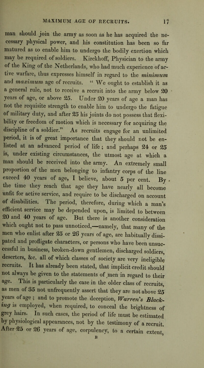 man should join the army as soon as he has acquired the ne- cessary physical power, and his constitution has been so far matured as to enable him to undergo the bodily exertion which may be required of soldiers. KirckhofF, Physician to the army of the King of the Netherlands, who had much experience of ac- tive warfare, thus expresses himself in regard to the minimum and maximum, age of recruits. u We ought to establish it as a general rule, not to receive a recruit into the army below 20 years of age, or above 25. Under 20 years of age a man has not the requisite strength to enable him to undergo the fatigue of military duty, and after 25 his joints do not possess that flexi- bility or freedom of motion which is necessary for acquiring the discipline of a soldier.” As recruits engage for an unlimited period, it is of great importance that they should not be en- listed at an advanced period of life ; and perhaps 24 or 25 is, under existing circumstances, the utmost age at which a man should be received into the army. An extremely small proportion of the men belonging to infantry corps of the line exceed 40 years of age, I believe, about 5 per cent. By , the time they reach that age they have nearly all become unfit for active service, and require to be discharged on account of disabilities. The period, therefore, during which a man’s efficient service may be depended upon, is limited to between 20 and 40 years of age. But there is another consideration which ought not to pass unnoticed,—namely, that many of the men who enlist after 25 or 26 years of age, are habitually dissi- pated and profligate characters, or persons who have been unsuc- cessful in business, broken-down gentlemen, discharged soldiers, deserters, &c. all of which classes of society are very ineligible recruits. It has already been stated, that implicit credit should not always be given to the statements of men in regard to their age. This is particularly the case in the older class of recruits, as men of 35 not unfrequently assert that they are not above 25 years of age ; and to promote the deception, Warren's Black- ing is employed, when required, to conceal the brightness of grey hairs. In such cases, the period of life must be estimated by physiological appearances, not by the testimony of a recruit. After -25 or 26 years of age, corpulency, to a certain extent, B