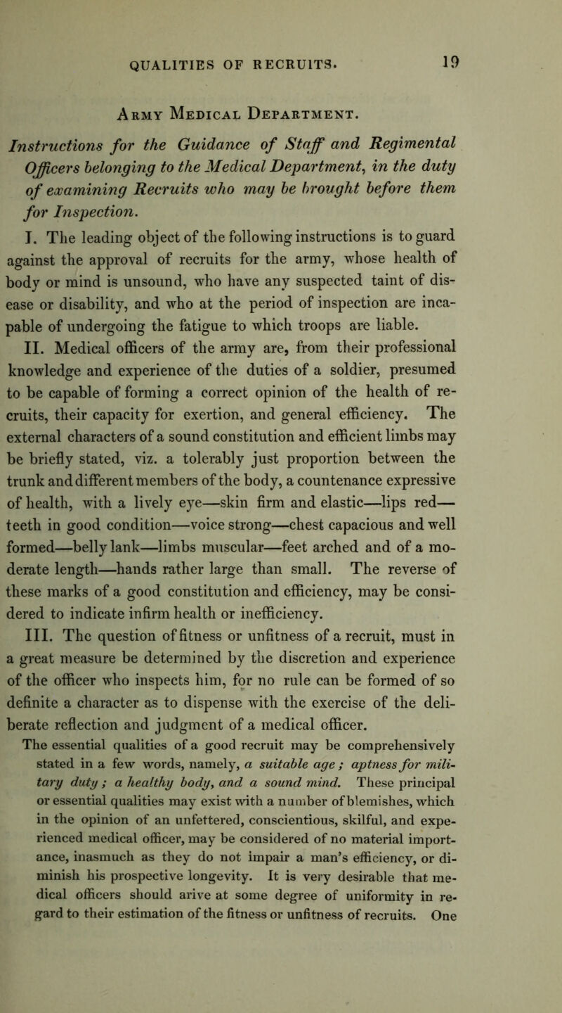 Army Medical Department. Instructions for the Guidance of Staff and Regimental Officers belonging to the Medical Department, in the duty of examining Recruits who may be brought before them for Inspection. J. The leading object of the following instructions is to guard against the approval of recruits for the army, whose health of body or mind is unsound, who have any suspected taint of dis- ease or disability, and who at the period of inspection are inca- pable of undergoing the fatigue to which troops are liable. II. Medical officers of the army are, from their professional knowledge and experience of the duties of a soldier, presumed to be capable of forming a correct opinion of the health of re- cruits, their capacity for exertion, and general efficiency. The external characters of a sound constitution and efficient limbs may be briefly stated, viz. a tolerably just proportion between the trunk and different members of the body, a countenance expressive of health, with a lively eye—skin firm and elastic—lips red— teeth in good condition—voice strong—chest capacious and well formed—belly lank—limbs muscular—feet arched and of a mo- derate length—hands rather large than small. The reverse of these marks of a good constitution and efficiency, may be consi- dered to indicate infirm health or inefficiency. III. The question of fitness or unfitness of a recruit, must in a great measure be determined by the discretion and experience of the officer who inspects him, for no rule can be formed of so definite a character as to dispense with the exercise of the deli- berate reflection and judgment of a medical officer. The essential qualities of a good recruit may be comprehensively stated in a few words, namely, a suitable age ; aptness for mili- tary duty ; a healthy body, and a sound mind. These principal or essential qualities may exist with a number of blemishes, which in the opinion of an unfettered, conscientious, skilful, and expe- rienced medical officer, may be considered of no material import- ance, inasmuch as they do not impair a man’s efficiency, or di- minish his prospective longevity. It is very desirable that me- dical officers should arive at some degree of uniformity in re- gard to their estimation of the fitness or unfitness of recruits. One