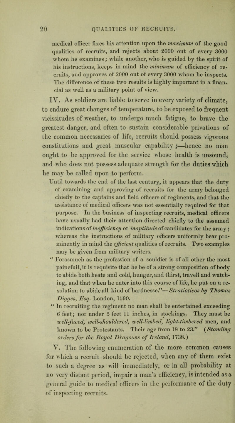 medical officer fixes his attention upon the maximum of the good qualities of recruits, and rejects about 2000 out of every 3000 whom he examines; while another, who is guided by the spirit of his instructions, keeps in mind the minimum of efficiency of re- cruits, and approves of 2000 out of every 3000 whom he inspects. The difference of these two results is highly important in a finan- cial as well as a military point of view. IV. As soldiers are liable to serve in every variety of climate, to endure great changes of temperature, to be exposed to frequent vicissitudes of weather, to undergo much fatigue, to brave the greatest danger, and often to sustain considerable privations of the common necessaries of life, recruits should possess vigorous constitutions and great muscular capability ;—hence no man ought to be approved for the service whose health is unsound, and who does not possess adequate strength for the duties which he may be called upon to perform. Until towards the end of the last century, it appears that the duty of examining and approving of recruits for the army belonged chiefly to the captains and field officers of regiments, and that the assistance of medical officers was not essentially required for that purpose. In the business of inspecting recruits, medical officers have usually had their attention directed chiefly to the assumed indications of inefficiency or inaptitude of candidates for the army; whereas the instructions of military officers uniformly bear pro- minently in mind the efficient qualities of recruits. Two examples may be given from military writers. “ Forasmuch as the profession of a souldier is of all other the most painefull, it is requisite that he be of a strong composition of body to abide both heate and cold, hunger, and thirst, travell and watch- ing, and that when he enter into this course of life, he put on a re- solution to abide all kind of hardnesse.”—Stratioticos by Thomas Digges, Esq. London, 1590. “ In recruiting the regiment no man shall be entertained exceeding 6 feet; nor under 5 feet 11 inches, in stockings. They must be well-faced, well-shouldered, well-limbed, light-timbered men, and known to be Protestants. Their age from 18 to 23.” (Standing orders for the Royal Dragoons of Ireland, 1738.) V. The following enumeration of the more common causes for which a recruit should be rejected, when any of them exist to such a degree as will immediately, or in all probability at no very distant period, impair a man’s efficiency, is intended as a general guide to medical officers in the performance of the duty of inspecting recruits.