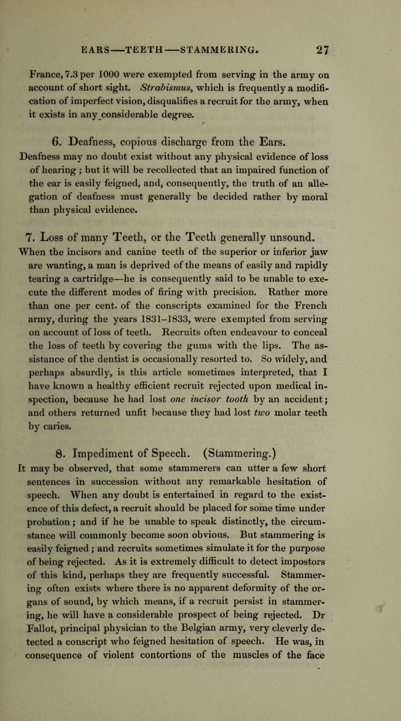 France, 7.3 per 1000 were exempted from serving in the army on account of short sight. Strabismus, which is frequently a modifi- cation of imperfect vision, disqualifies a recruit for the army, when it exists in any considerable degree. 6. Deafness, copious discharge from the Ears. Deafness may no doubt exist without any physical evidence of loss of hearing ; but it will be recollected that an impaired function of the ear is easily feigned, and, consequently, the truth of an alle- gation of deafness must generally be decided rather by moral than physical evidence. 7. Loss of many Teeth, or the Teeth generally unsound. When the incisors and canine teeth of the superior or inferior jaw are wanting, a man is deprived of the means of easily and rapidly tearing a cartridge—he is consequently said to be unable to exe- cute the different modes of firing with precision. Rather more than one per cent, of the conscripts examined for the French army, during the years 1831-1833, were exempted from serving on account of loss of teeth. Recruits often endeavour to conceal the loss of teeth by covering the gums with the lips. The as- sistance of the dentist is occasionally resorted to. So widely, and perhaps absurdly, is this article sometimes interpreted, that I have known a healthy efficient recruit rejected upon medical in- spection, because he had lost one incisor tooth by an accident; and others returned unfit because they had lost two molar teeth by caries. 8. Impediment of Speech. (Stammering.) It may be observed, that some stammerers can utter a few short sentences in succession without any remarkable hesitation of speech. When any doubt is entertained in regard to the exist- ence of this defect, a recruit should be placed for some time under probation; and if he be unable to speak distinctly, the circum- stance will commonly become soon obvious. But stammering is easily feigned ; and recruits sometimes simulate it for the purpose of being rejected. As it is extremely difficult to detect impostors of this kind, perhaps they are frequently successful. Stammer- ing often exists where there is no apparent deformity of the or- gans of sound, by which means, if a recruit persist in stammer- ing, he will have a considerable prospect of being rejected. Dr Fallot, principal physician to the Belgian army, very cleverly de- tected a conscript who feigned hesitation of speech. He was, in consequence of violent contortions of the muscles of the face
