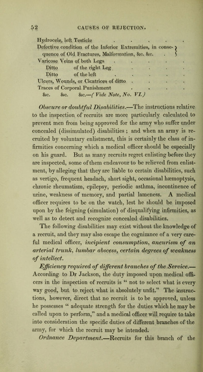 Hydrocele, left Testicle ..... Defective condition of the Inferior Extremities, in conse- ^ quence of Old Fractures, Malformation, &c. &c. . > Varicose Veins of both Legs ..... Ditto of the right Leg .... Ditto of the left ..... Ulcers, Wounds, or Cicatrices of ditto .... Traces of Corporal. Punishment .... &c. &c. &c.—( Vide Note, No. VI.) Obscure or doubtful Disabilities.—The instructions relative to the inspection of recruits are more particularly calculated to prevent men from being approved for the army who suffer under concealed (dissimulated) disabilities; and when an army is re- cruited by voluntary enlistment, this is certainly the class of in- firmities concerning which a medical officer should be especially on his guard. But as many recruits regret enlisting before they are inspected, some of them endeavour to be relieved from enlist- ment, by alleging that they are liable to certain disabilities, such as vertigo, frequent headach, short sight, occasional haemoptysis, chronic rheumatism, epilepsy, periodic asthma, incontinence of urine, weakness of memory, and partial lameness. A medical officer requires to be on the watch, lest he should be imposed upon by the feigning (simulation) of disqualifying infirmities, as well as to detect and recognize concealed disabilities. The following disabilities may exist without the knowledge of a recruit, and they may also escape the cognizance of a very care- ful medical officer, incipient consumption, aneurism of an arterial trunk, lumbar abscess, certain degrees of weakness of intellect. Efficiency required of different branches of the Service.— According to Dr Jackson, the duty imposed upon medical offi- cers in the inspection of recruits is “ not to select what is every way good, but to reject what is absolutely unfit.” The instruc- tions, however, direct that no recruit is to be approved, unless he possesses “ adequate strength for the duties which he may be called upon to perform,” and a medical officer will require to take into consideration the specific duties of different branches of the army, for which the recruit may be intended. Ordnance Department.—Recruits for this branch of the