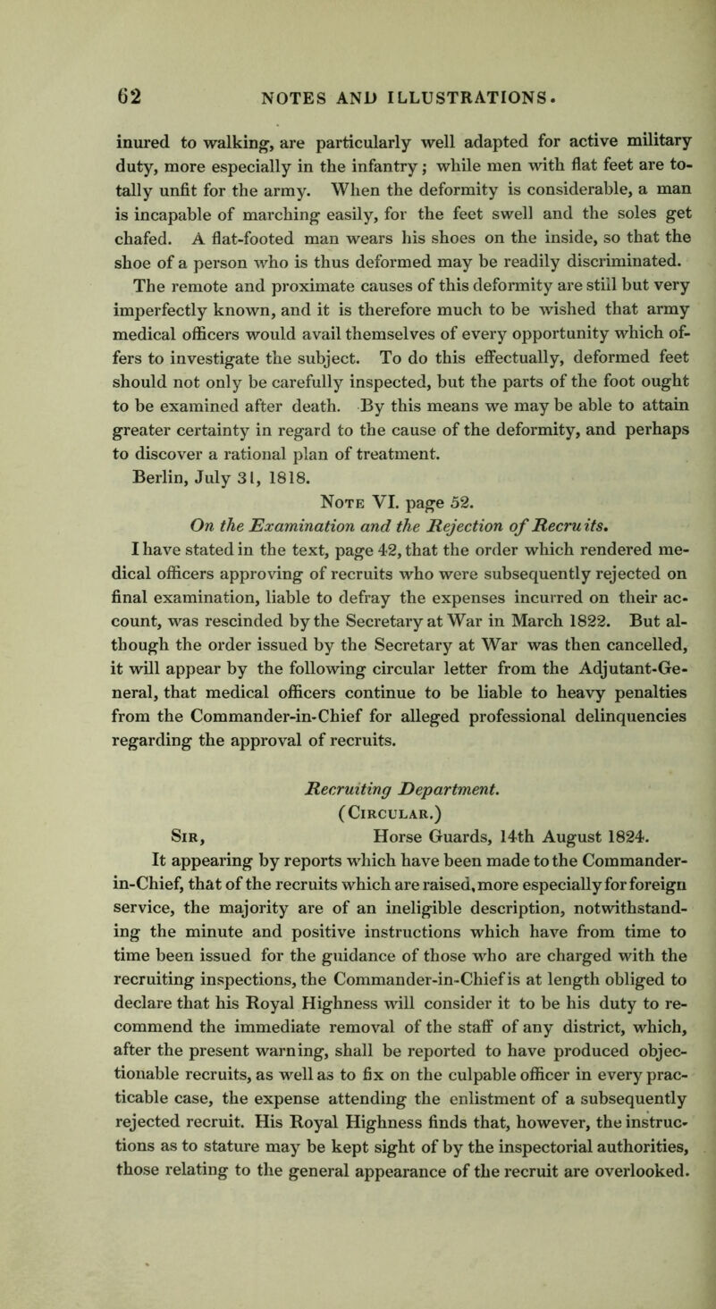 inured to walking’, are particularly well adapted for active military duty, more especially in the infantry; while men with flat feet are to- tally unfit for the army. When the deformity is considerable, a man is incapable of marching1 easily, for the feet swell and the soles get chafed. A flat-footed man wears his shoes on the inside, so that the shoe of a person who is thus deformed may be readily discriminated. The remote and proximate causes of this deformity are still but very imperfectly known, and it is therefore much to be wished that army medical officers would avail themselves of every opportunity which of- fers to investigate the subject. To do this effectually, deformed feet should not only be carefully inspected, but the parts of the foot ought to be examined after death. By this means we may be able to attain greater certainty in regard to the cause of the deformity, and perhaps to discover a rational plan of treatment. Berlin, July 31, 1818. Note VI. page 52. On the Examination and the Rejection of Recru its. I have stated in the text, page 42, that the order which rendered me- dical officers approving of recruits who were subsequently rejected on final examination, liable to defray the expenses incurred on their ac- count, was rescinded by the Secretary at War in March 1822. But al- though the order issued by the Secretary at War was then cancelled, it will appear by the following circular letter from the Adjutant-Ge- neral, that medical officers continue to be liable to heavy penalties from the Commander-in-Chief for alleged professional delinquencies regarding the approval of recruits. Recruiting Department. (Circular.) Sir, Horse Guards, 14th August 1824. It appearing by reports which have been made to the Commander- in-Chief, that of the recruits which are raised, more especially for foreign service, the majority are of an ineligible description, notwithstand- ing the minute and positive instructions which have from time to time been issued for the guidance of those who are charged with the recruiting inspections, the Commander-in-Chief is at length obliged to declare that his Royal Highness will consider it to be his duty to re- commend the immediate removal of the staff of any district, which, after the present warning, shall be reported to have produced objec- tionable recruits, as well as to fix on the culpable officer in every prac- ticable case, the expense attending the enlistment of a subsequently rejected recruit. His Royal Highness finds that, however, the instruc- tions as to stature may be kept sight of by the inspectorial authorities, those relating to the general appearance of the recruit are overlooked.