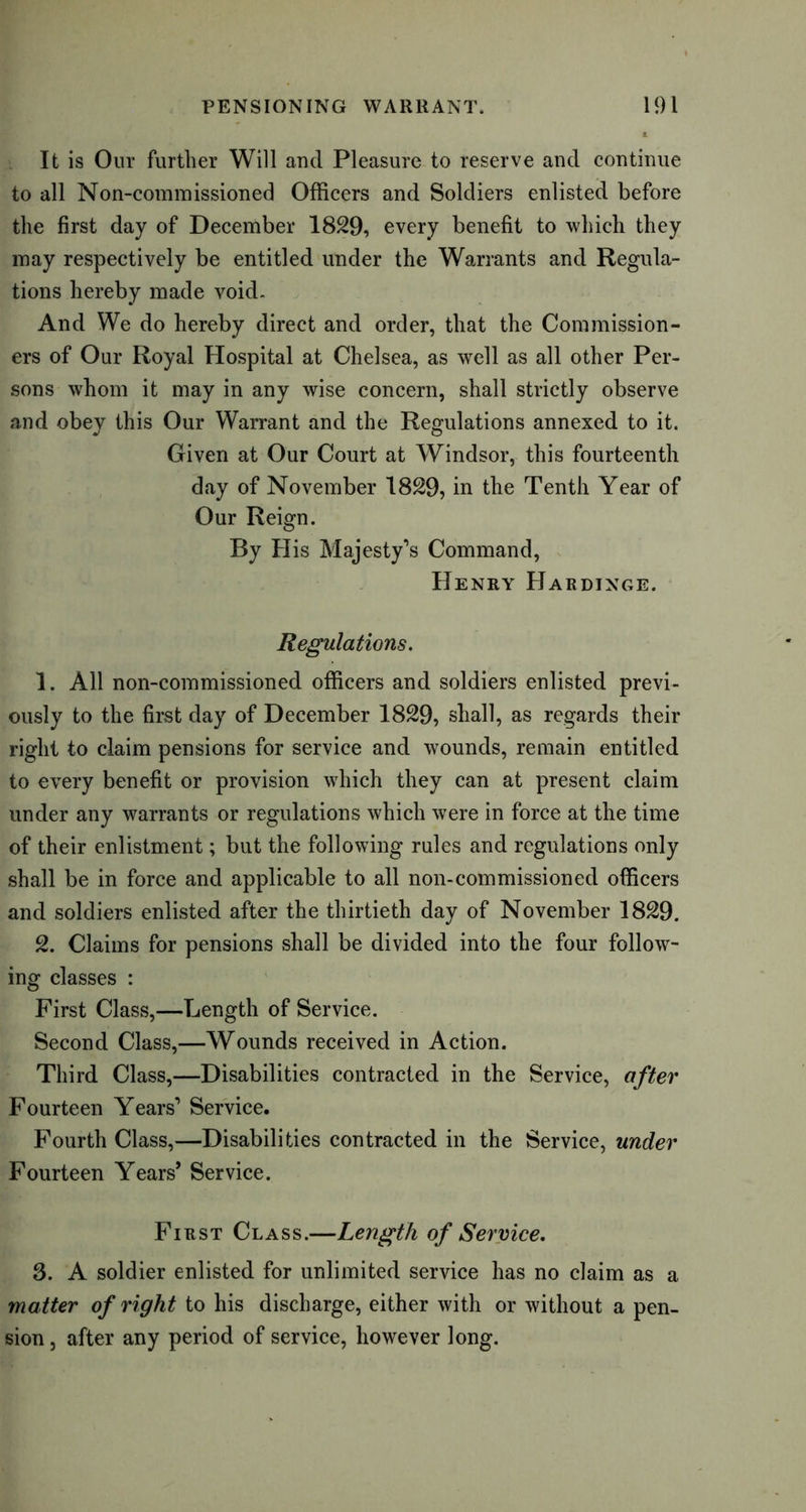 It is Our further Will and Pleasure to reserve and continue to all Non-commissioned Officers and Soldiers enlisted before the first day of December 1829, every benefit to which they may respectively be entitled under the Warrants and Regula- tions hereby made void. And We do hereby direct and order, that the Commission- ers of Our Royal Hospital at Chelsea, as well as all other Per- sons whom it may in any wise concern, shall strictly observe and obey this Our Warrant and the Regulations annexed to it. Given at Our Court at Windsor, this fourteenth day of November 1829, in the Tenth Year of Our Reign. By His Majesty’s Command, Henry Hardixge. Regulations. 1. All non-commissioned officers and soldiers enlisted previ- ously to the first day of December 1829, shall, as regards their right to claim pensions for service and wounds, remain entitled to every benefit or provision which they can at present claim under any warrants or regulations which were in force at the time of their enlistment; but the following rules and regulations only shall be in force and applicable to all non-commissioned officers and soldiers enlisted after the thirtieth day of November 1829. 2. Claims for pensions shall be divided into the four follow- ing classes : First Class,—Length of Service. Second Class,—Wounds received in Action. Third Class,—Disabilities contracted in the Service, after Fourteen Years’ Service. Fourth Class,—Disabilities contracted in the Service, under Fourteen Years* Service. First Class.—Length of Service. 3. A soldier enlisted for unlimited service has no claim as a matter of right to his discharge, either with or without a pen- sion , after any period of service, however long.