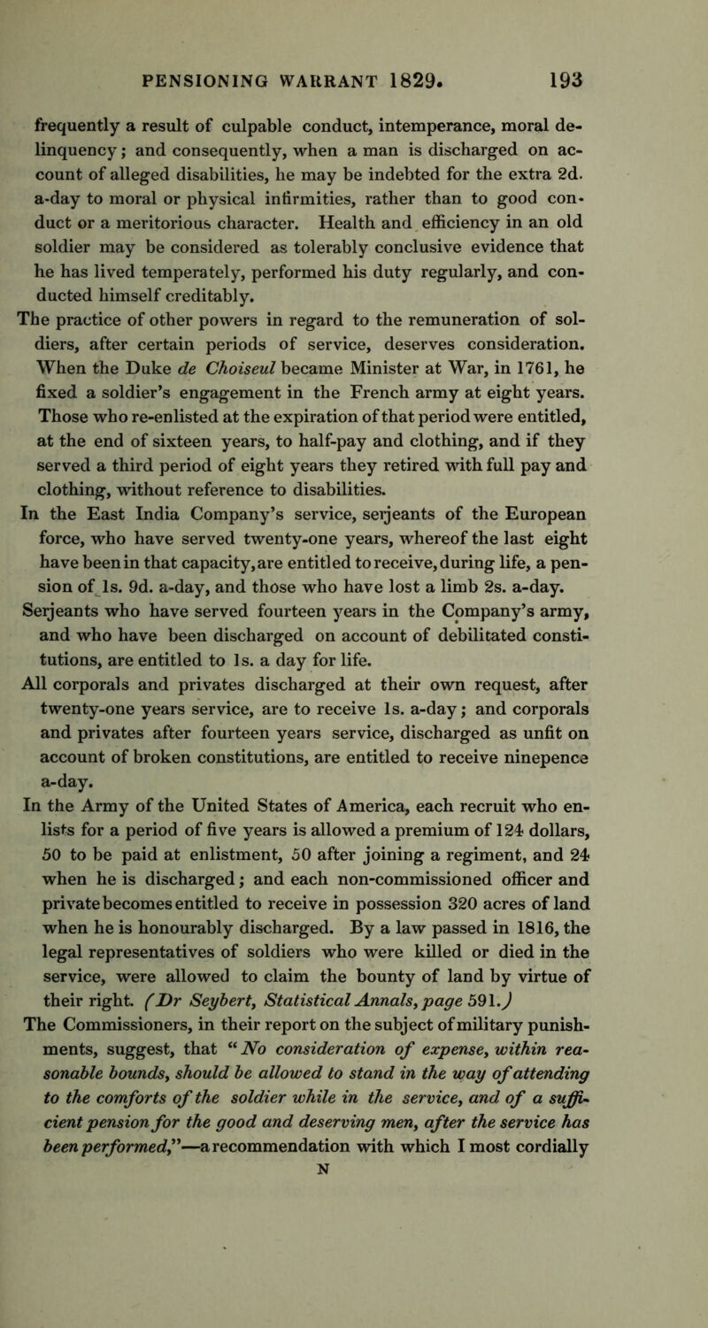 frequently a result of culpable conduct, intemperance, moral de- linquency ; and consequently, when a man is discharged on ac- count of alleged disabilities, he may be indebted for the extra 2d. a-day to moral or physical infirmities, rather than to good con- duct or a meritorious character. Health and efficiency in an old soldier may be considered as tolerably conclusive evidence that he has lived temperately, performed his duty regularly, and con- ducted himself creditably. The practice of other powers in regard to the remuneration of sol- diers, after certain periods of service, deserves consideration. When the Duke de Choiseul became Minister at War, in 1761, he fixed a soldier’s engagement in the French army at eight years. Those who re-enlisted at the expiration of that period were entitled, at the end of sixteen years, to half-pay and clothing, and if they served a third period of eight years they retired with full pay and clothing, without reference to disabilities. In the East India Company’s service, seijeants of the European force, who have served twenty-one years, whereof the last eight have been in that capacity, are entitled to receive, during life, a pen- sion of Is. 9d. a-day, and those who have lost a limb 2s. a-day. Serjeants who have served fourteen years in the Company’s army, and who have been discharged on account of debilitated consti- tutions, are entitled to 1 s. a day for life. All corporals and privates discharged at their own request, after twenty-one years service, are to receive Is. a-day; and corporals and privates after fourteen years service, discharged as unfit on account of broken constitutions, are entitled to receive ninepence a-day. In the Army of the United States of America, each recruit who en- lists for a period of five years is allowed a premium of 124? dollars, 50 to be paid at enlistment, 50 after joining a regiment, and 24? when he is discharged; and each non-commissioned officer and private becomes entitled to receive in possession 320 acres of land when he is honourably discharged. By a law passed in 1816, the legal representatives of soldiers who were killed or died in the service, were allowed to claim the bounty of land by virtue of their right. (Dr Seybert, Statistical Annals, page 59\.) The Commissioners, in their report on the subject of military punish- ments, suggest, that “ No consideration of expense, within rea- sonable bounds, should be allowed to stand in the way of attending to the comforts of the soldier while in the service, and of a suffi- cient pension for the good and deserving men, after the service has been performed,”—a recommendation with which I most cordially N