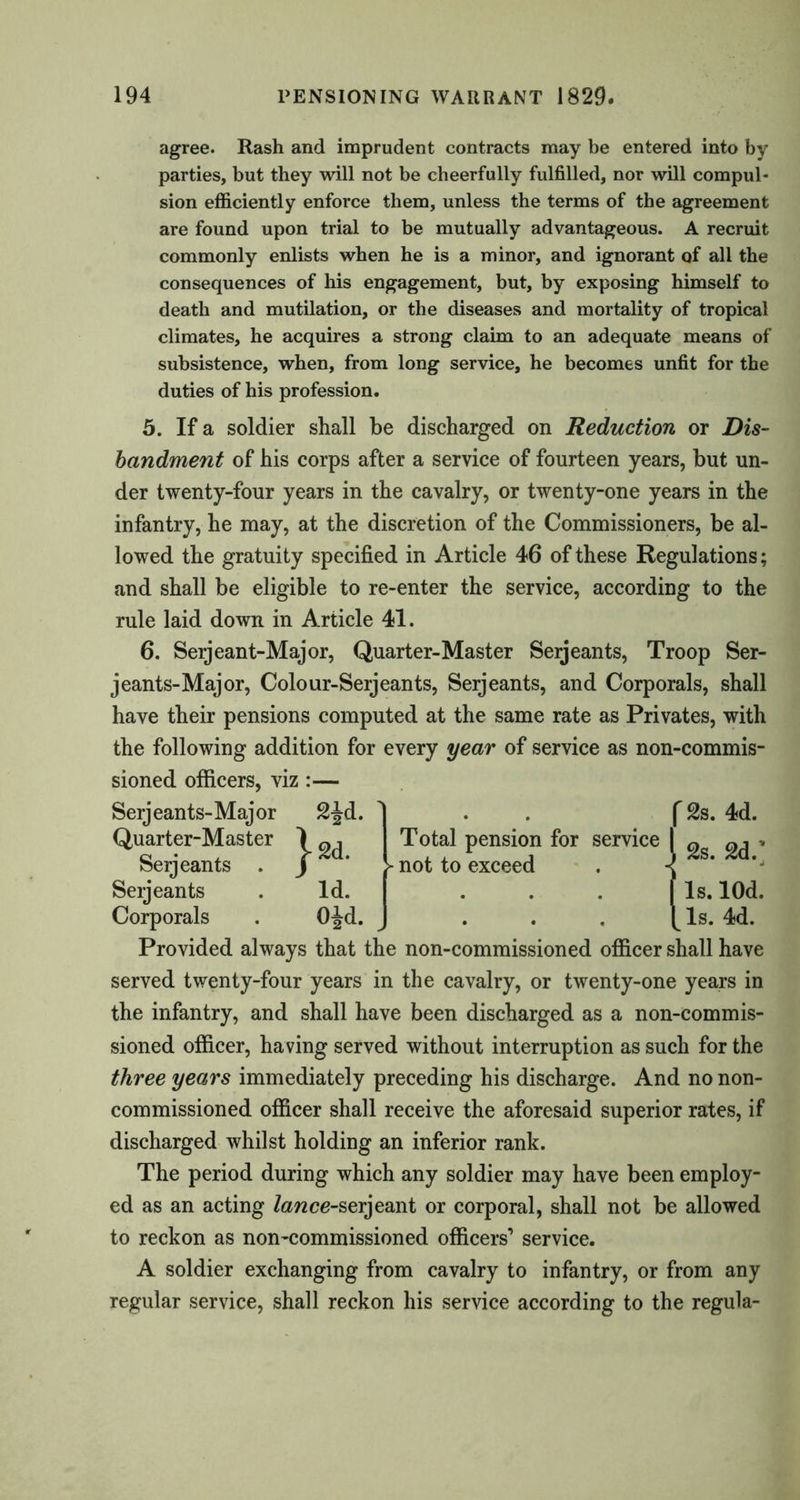 agree. Rash and imprudent contracts may be entered into by parties, but they will not be cheerfully fulfilled, nor will compul- sion efficiently enforce them, unless the terms of the agreement are found upon trial to be mutually advantageous. A recruit commonly enlists when he is a minor, and ignorant of all the consequences of his engagement, but, by exposing himself to death and mutilation, or the diseases and mortality of tropical climates, he acquires a strong claim to an adequate means of subsistence, when, from long service, he becomes unfit for the duties of his profession. 5. If a soldier shall be discharged on Reduction or Dis- bandment of his corps after a service of fourteen years, but un- der twenty-four years in the cavalry, or twenty-one years in the infantry, he may, at the discretion of the Commissioners, be al- lowed the gratuity specified in Article 46 of these Regulations; and shall be eligible to re-enter the service, according to the rule laid down in Article 41. 6. Serjeant-Major, Quarter-Master Serjeants, Troop Ser- jeants-Major, Colour-Serjeants, Serjeants, and Corporals, shall have their pensions computed at the same rate as Privates, with the following addition for every year of service as non-commis- sioned officers, viz :— Serjeants-Major 2^d. Quarter-Master 1 ^ Total pension for service Serjeants . / * > not to exceed Serjeants .Id. Corporals . O^d. J ... Provided always that the non-commissioned officer shall have served twenty-four years in the cavalry, or twenty-one years in the infantry, and shall have been discharged as a non-commis- sioned officer, having served without interruption as such for the three years immediately preceding his discharge. And no non- commissioned officer shall receive the aforesaid superior rates, if discharged whilst holding an inferior rank. The period during which any soldier may have been employ- ed as an acting lance-serjeant or corporal, shall not be allowed to reckon as non-commissioned officers’ service. A soldier exchanging from cavalry to infantry, or from any regular service, shall reckon his service according to the regula- f 2s. 4d. 12s. 2d.' Is. lOd. Is. 4d.
