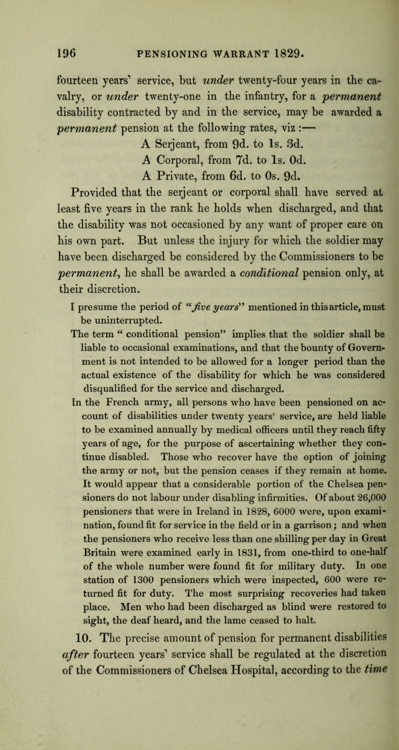 fourteen years’ service, but under twenty-four years in the ca- valry, or under twenty-one in the infantry, for a permanent disability contracted by and in the service, may be awarded a permanent pension at the following rates, viz :— A Serjeant, from 9d. to Is. 3d. A Corporal, from 7d. to Is. Od. A Private, from 6d. to Os. 9d. Provided that the seijeant or corporal shall have served at least five years in the rank he holds when discharged, and that the disability was not occasioned by any want of proper care on his own part. But unless the injury for which the soldier may have been discharged be considered by the Commissioners to be permanent, he shall be awarded a conditional pension only, at their discretion. I presume the period of “ Jive years” mentioned in this article, must be uninterrupted. The term “ conditional pension” implies that the soldier shall be liable to occasional examinations, and that the bounty of Govern- ment is not intended to be allowed for a longer period than the actual existence of the disability for which he was considered disqualified for the service and discharged. In the French army, all persons who have been pensioned on ac- count of disabilities under twenty years’ service, are held liable to be examined annually by medical officers until they reach fifty years of age, for the purpose of ascertaining whether they con- tinue disabled. Those who recover have the option of joining the army or not, but the pension ceases if they remain at home. It would appear that a considerable portion of the Chelsea pen- sioners do not labour under disabling infirmities. Of about 26,000 pensioners that were in Ireland in 1828, 6000 were, upon exami- nation, found fit for service in the field or in a garrison; and when the pensioners who receive less than one shilling per day in Great Britain were examined early in 1831, from one-third to one-half of the whole number were found fit for military duty. In one station of 1300 pensioners which were inspected, 600 were re- turned fit for duty. The most surprising recoveries had taken place. Men who had been discharged as blind were restored to sight, the deaf heard, and the lame ceased to halt. 10. The precise amount of pension for permanent disabilities after fourteen years’ service shall be regulated at the discretion of the Commissioners of Chelsea Hospital, according to the time