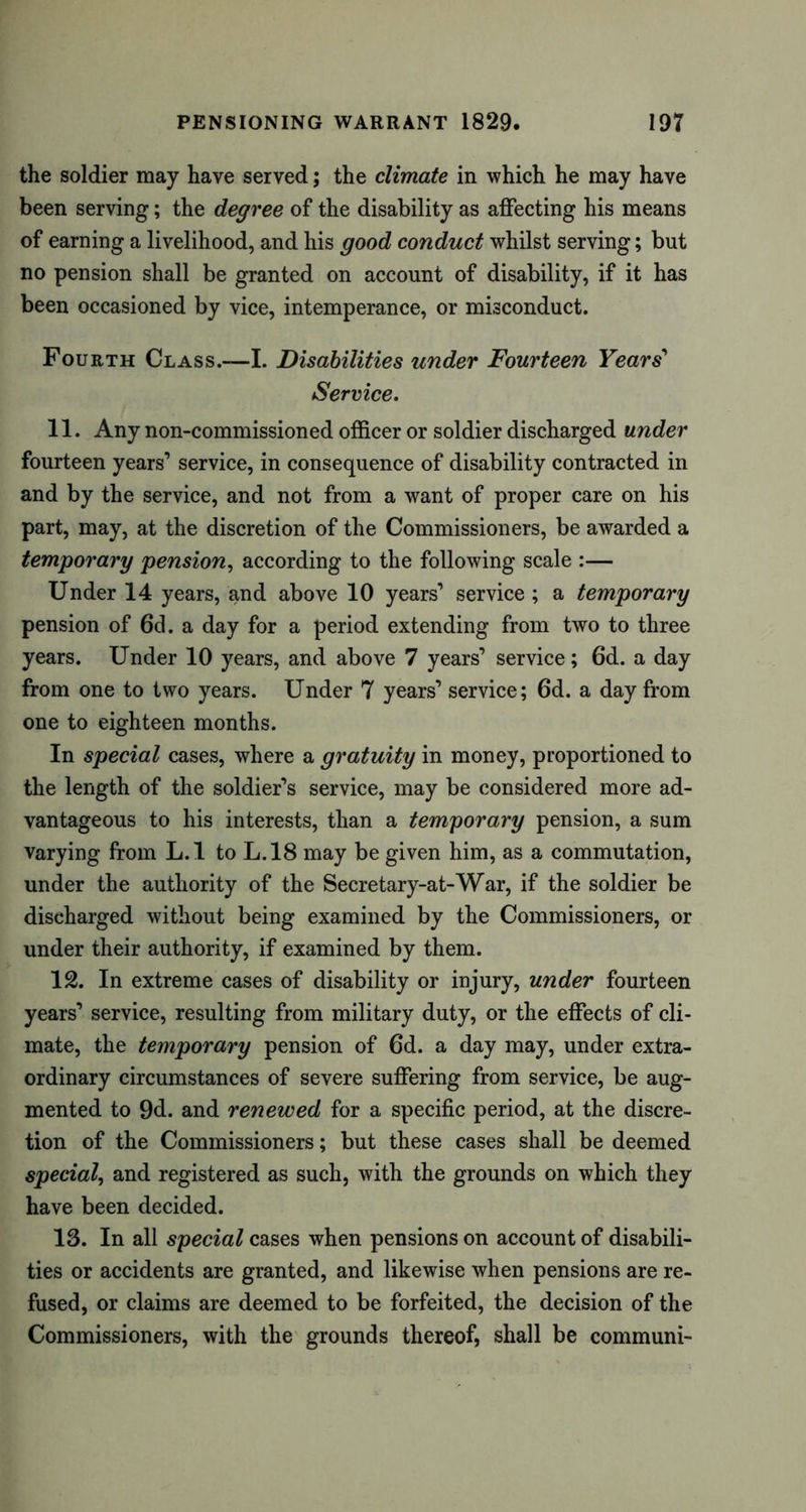 the soldier may have served; the climate in which he may have been serving; the degree of the disability as affecting his means of earning a livelihood, and his good conduct whilst serving; but no pension shall be granted on account of disability, if it has been occasioned by vice, intemperance, or misconduct. Fourth Class.—I. Disabilities under Fourteen Years’ Service. 11. Any non-commissioned officer or soldier discharged under fourteen years’ service, in consequence of disability contracted in and by the service, and not from a want of proper care on his part, may, at the discretion of the Commissioners, be awarded a temporary pension, according to the following scale :— Under 14 years, and above 10 years’ service; a temporary pension of 6d. a day for a period extending from two to three years. Under 10 years, and above 7 years’ service; 6d. a day from one to two years. Under 7 years’ service; 6d. a day from one to eighteen months. In special cases, where a gratuity in money, proportioned to the length of the soldier’s service, may be considered more ad- vantageous to his interests, than a temporary pension, a sum varying from L.l to L.18 may be given him, as a commutation, under the authority of the Secretary-at-War, if the soldier be discharged without being examined by the Commissioners, or under their authority, if examined by them. 12. In extreme cases of disability or injury, under fourteen years’ service, resulting from military duty, or the effects of cli- mate, the temporary pension of 6d. a day may, under extra- ordinary circumstances of severe suffering from service, be aug- mented to 9d. and renewed for a specific period, at the discre- tion of the Commissioners; but these cases shall be deemed special, and registered as such, with the grounds on which they have been decided. 13. In all special cases when pensions on account of disabili- ties or accidents are granted, and likewise when pensions are re- fused, or claims are deemed to be forfeited, the decision of the Commissioners, with the grounds thereof, shall be communi-