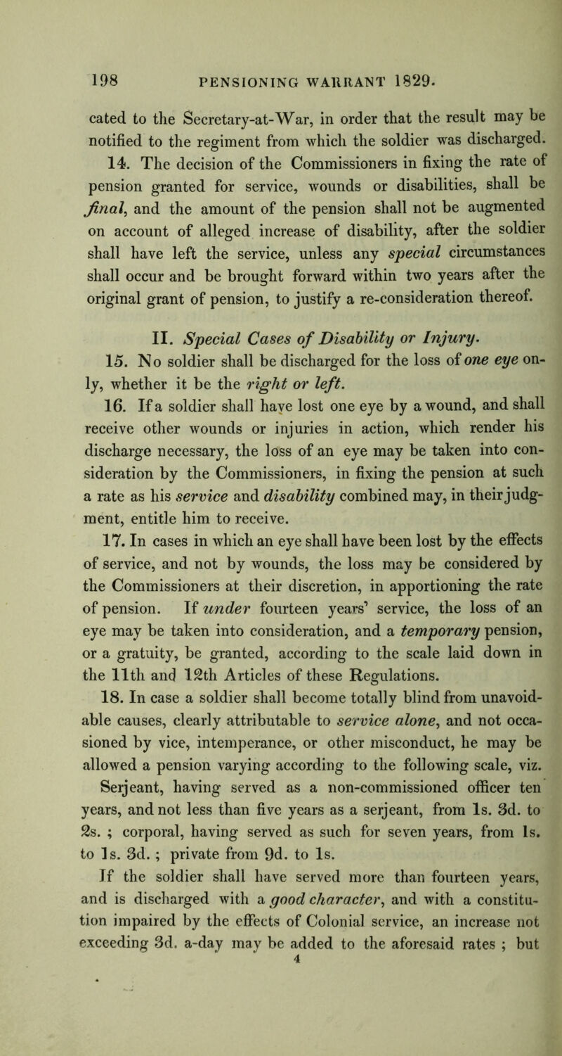 cated to the Secretary-at-War, in order that the result may be notified to the regiment from which the soldier was discharged. 14. The decision of the Commissioners in fixing the rate of pension granted for service, wounds or disabilities, shall be final, and the amount of the pension shall not be augmented on account of alleged increase of disability, after the soldier shall have left the service, unless any special circumstances shall occur and be brought forward within two years after the original grant of pension, to justify a re-consideration thereof. II. Special Cases of Disability or Injury. 15. No soldier shall be discharged for the loss oione eye on- ly, whether it be the right or left. 16. If a soldier shall have lost one eye by a wound, and shall receive other wounds or injuries in action, which render his discharge necessary, the loss of an eye may be taken into con- sideration by the Commissioners, in fixing the pension at such a rate as his service and disability combined may, in their judg- ment, entitle him to receive. 17. In cases in which an eye shall have been lost by the effects of service, and not by wounds, the loss may be considered by the Commissioners at their discretion, in apportioning the rate of pension. If under fourteen years’ service, the loss of an eye may be taken into consideration, and a temporary pension, or a gratuity, be granted, according to the scale laid down in the 11th and 12th Articles of these Regulations. 18. In case a soldier shall become totally blind from unavoid- able causes, clearly attributable to service alone, and not occa- sioned by vice, intemperance, or other misconduct, he may be allowed a pension varying according to the following scale, viz. Serjeant, having served as a non-commissioned officer ten years, and not less than five years as a serjeant, from Is. 3d. to 2s. ; corporal, having served as such for seven years, from Is. to Is. 3d. ; private from 9d. to Is. If the soldier shall have served more than fourteen years, and is discharged with a good character, and with a constitu- tion impaired by the effects of Colonial service, an increase not exceeding 3d. a-day may be added to the aforesaid rates ; but 4