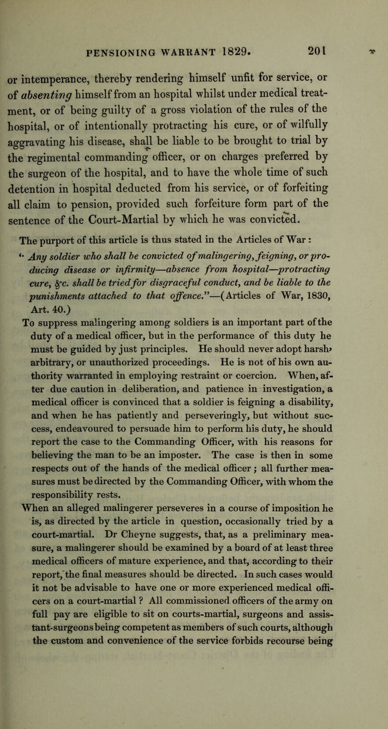 or intemperance, thereby rendering himself unfit for service, or of absenting himself from an hospital whilst under medical treat- ment, or of being guilty of a gross violation of the rules of the hospital, or of intentionally protracting his cure, or of wilfully aggravating his disease, shall be liable to be brought to trial by the regimental commanding officer, or on charges preferred by the surgeon of the hospital, and to have the whole time of such detention in hospital deducted from his service, or of forfeiting all claim to pension, provided such forfeiture form part of the sentence of the Court-Martial by which he was convicted. The purport of this article is thus stated in the Articles of War : *• Any soldier who shall be convicted of malingering, feigning, or pro- ducing disease or infirmity—absence from hospital—protracting cure, 8fc. shall be tried for disgraceful conduct, and be liable to the punishments attached to that offence.”—(Articles of War, 1830, Art. 40.) To suppress malingering among soldiers is an important part of the duty of a medical officer, but in the performance of this duty he must be guided by just principles. He should never adopt harsh* arbitrary, or unauthorized proceedings. He is not of his own au- thority warranted in employing restraint or coercion. When, af- ter due caution in deliberation, and patience in investigation, a medical officer is convinced that a soldier is feigning a disability, and when he has patiently and perseveringly, but without suc- cess, endeavoured to persuade him to perform his duty, he should report the case to the Commanding Officer, with his reasons for believing the man to be an imposter. The case is then in some respects out of the hands of the medical officer; all further mea- sures must be directed by the Commanding Officer, with whom the responsibility rests. When an alleged malingerer perseveres in a course of imposition he is, as directed by the article in question, occasionally tried by a court-martial. Dr Cheyne suggests, that, as a preliminary mea- sure, a malingerer should be examined by a board of at least three medical officers of mature experience, and that, according to their report, the final measures should be directed. In such cases would it not be advisable to have one or more experienced medical offi- cers on a court-martial ? All commissioned officers of the army on full pay are eligible to sit on courts-martial, surgeons and assis- tant-surgeons being competent as members of such courts, although the custom and convenience of the service forbids recourse being