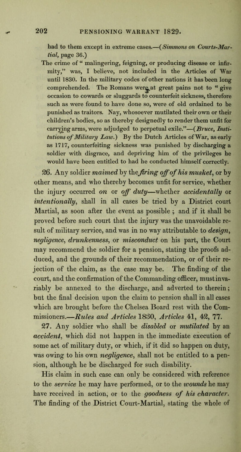 had to them except in extreme cases.—(Simmons on Courts-Mar- tial, page 36.) The crime of “ malingering, feigning, or producing disease or infir- mity,” was, I believe, not included in the Articles of War until 1830. In the military codes of other nations it has been long comprehended. The Romans werj^at great pains not to “ give occasion to cowards or sluggards to counterfeit sickness, therefore such as were found to have done so, were of old ordained to be punished as traitors. Nay, whosoever mutilated their own or their children’s bodies, so as thereby designedly to render them unfit for carrying arms, were adjudged to perpetual exile.”—{Bruce, Insti- tutions of Military Law.) By the Dutch Articles of War, as early as 1717, counterfeiting sickness was punished by discharging a soldier with disgrace, and depriving him of the privileges he would have been entitled to had he conducted himself correctly. 26. Any soldier maimed by thefiring off of his musket, or by other means, and who thereby becomes unfit for service, whether the injury occurred on or off duty—whether accidentally or intentionally, shall in all cases be tried by a District court Martial, as soon after the event as possible ; and if it shall be proved before such court that the injury was the unavoidable re- sult of military service, and was in no way attributable to design, negligence, drunkenness, or misconduct on his part, the Court may recommend the soldier for a pension, stating the proofs ad- duced, and the grounds of their recommendation, or of their re- jection of the claim, as the case may be. The finding of the court, and the confirmation of the Commanding officer, must inva- riably be annexed to the discharge, and adverted to therein; but the final decision upon the claim to pension shall in all cases which are brought before the Chelsea Board rest with the Com- missioners.—Rules and Articles 1860, Articles 41, 42, 77. 27. Any soldier who shall be disabled or mutilated by an accident, which did not happen in the immediate execution of some act of military duty, or which, if it did so happen on duty, was owing to his own negligence, shall not be entitled to a pen- sion, although he be discharged for such disability. His claim in such case can only be considered with reference to the service he may have performed, or to the wounds he may have received in action, or to the goodness of his character. The finding of the District Court-Martial, stating the whole of