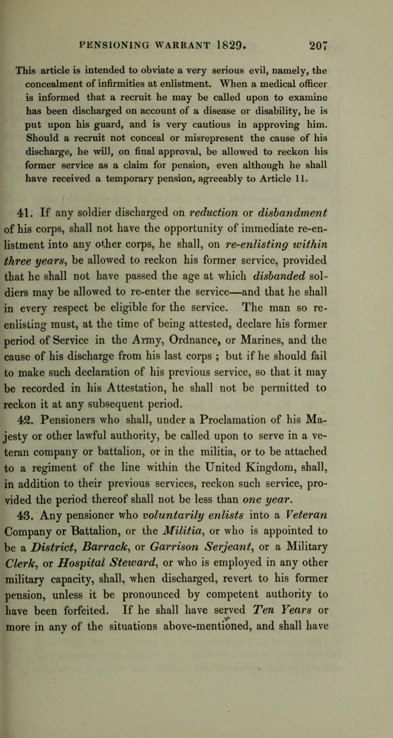 This article is intended to obviate a very serious evil, namely, the concealment of infirmities at enlistment. When a medical officer is informed that a recruit he may be called upon to examine has been discharged on account of a disease or disability, he is put upon his guard, and is very cautious in approving him. Should a recruit not conceal or misrepresent the cause of his discharge, he will, on final approval, be allowed to reckon his former service as a claim for pension, even although he shall have received a temporary pension, agreeably to Article 11. 41. If any soldier discharged on reduction or disbandment of his corps, shall not have the opportunity of immediate re-en- listment into any other corps, he shall, on re-enlisting within three years, be allowed to reckon his former service, provided that he shall not have passed the age at which disbanded sol- diers may be allowed to re-enter the service—and that he shall in every respect be eligible for the service. The man so re- enlisting must, at the time of being attested, declare his former period of Service in the Army, Ordnance, or Marines, and the cause of his discharge from his last corps ; but if he should fail to make such declaration of his previous service, so that it may be recorded in his Attestation, he shall not be permitted to reckon it at any subsequent period. 42. Pensioners who shall, under a Proclamation of his Ma- jesty or other lawful authority, be called upon to serve in a ve- teran company or battalion, or in the militia, or to be attached to a regiment of the line within the United Kingdom, shall, in addition to their previous services, reckon such service, pro- vided the period thereof shall not be less than one year. 43. Any pensioner who voluntarily enlists into a Veteran Company or Battalion, or the Militia, or who is appointed to be a District, Barrack, or Garrison Serjeant, or a Military Clerk, or Hospital Steward, or who is employed in any other military capacity, shall, when discharged, revert to his former pension, unless it be pronounced by competent authority to have been forfeited. If he shall have served Ten Years or more in any of the situations above-mentioned, and shall have