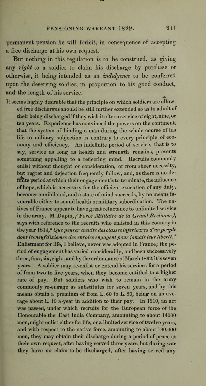 permanent pension he will forfeit, in consequence of accepting a free discharge at his own request. But nothing in this regulation is to be construed, as giving any right to a soldier to claim his discharge by purchase or otherwise, it being intended as an indulgence to be conferred upon the deserving soldier, in proportion to his good conduct, and the length of his service. It seems highly desirable that the principle on which soldiers are allow- ed free discharges should be still further extended so as to admit of their being discharged if they wish it after a service of eight, nine, or ten years. Experience has convinced the powers on the continent, that the system of binding a man during the whole course of his life to military subjection is contrary to every principle of eco- nomy and efficiency. An indefinite period of service, that is to say, service as long as health and strength remains, presents something appalling to a reflecting mind. Recruits commonly enlist without thought or consideration, or from sheer necessity, but regret and dejection frequently follow, and, as there is no de- finite period at which their engagementisto terminate, the influence of hope, which is necessary for the efficient execution of any duty, becomes annihilated, and a state of mind succeeds, by no means fa- vourable either to sound health or military subordination. The na- tives of France appear to have great reluctance to unlimited service in the army. M. Dupin, (Force Militaire de la Grand Bretagne), says with reference to the recruits who enlisted in this country in the year 1814,“ Quepenser ensuite des classes inf,erieures d'unpeuple dont lesneufdixiemes des enroles engagent pourjamais leur liberU” Enlistment for life, I believe, never was adopted in France; the pe- riod of engagement has varied considerably, and been successively three, four, six, eight, and by the ordonnance of March 1832,it is seven years. A soldier may re-enlist or extend his services for a period of from two to five years, when they become entitled to a higher rate of pay. But soldiers who wish to remain in the army commonly re«engage as substitutes for seven years, and by this means obtain a premium of from L. 60 to L. 80, being on an ave- rage about L. 10 a-year in addition to their pay. In 1810, an act was passed, under which recruits for the European force of the Honourable the East India Company, amounting to about 14000 men,might enlist either for life, or a limited service of twelve years, and with respect to the native force, amounting to about 190,000 men, they may obtain their discharge during a period of peace at their own request, after having served three years, but during war they have no claim to be discharged, after having served any