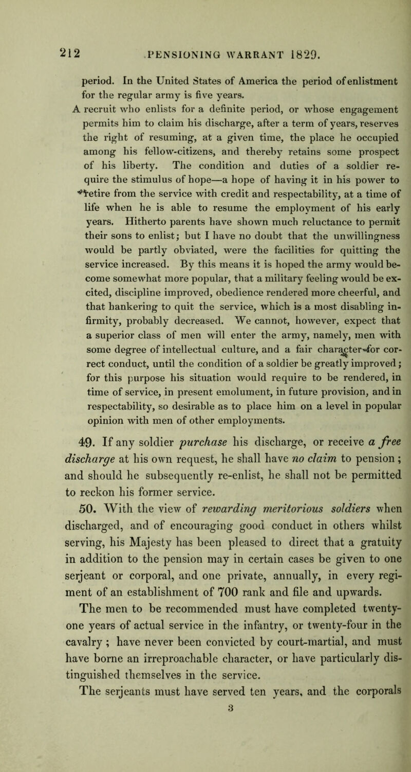 period. In the United States of America the period of enlistment for the regular army is five years. A recruit who enlists for a definite period, or whose engagement permits him to claim his discharge, after a term of years, reserves the right of resuming, at a given time, the place he occupied among his fellow-citizens, and thereby retains some prospect of his liberty. The condition and duties of a soldier re- quire the stimulus of hope—a hope of having it in his power to ^fretire from the service with credit and respectability, at a time of life when he is able to resume the employment of his early years. Hitherto parents have shown much reluctance to permit their sons to enlist; but I have no doubt that the unwillingness would be partly obviated, were the facilities for quitting the service increased. By this means it is hoped the army would be- come somewhat more popular, that a military feeling would be ex- cited, discipline improved, obedience rendered more cheerful, and that hankering to quit the service, which is a most disabling in- firmity, probably decreased. We cannot, however, expect that a superior class of men will enter the army, namely, men with some degree of intellectual culture, and a fair char^cter«for cor- rect conduct, until the condition of a soldier be greatly improved; for this purpose his situation would require to be rendered, in time of service, in present emolument, in future provision, and in respectability, so desirable as to place him on a level in popular opinion with men of other employments. 49- If any soldier purchase his discharge, or receive a free discharge at his own request, he shall have no claim to pension ; and should he subsequently re-enlist, he shall not be permitted to reckon his former service. 50. With the view of rewarding meritorious soldiers when discharged, and of encouraging good conduct in others whilst serving, his Majesty has been pleased to direct that a gratuity in addition to the pension may in certain cases be given to one serjeant or corporal, and one private, annually, in every regi- ment of an establishment of 700 rank and file and upwards. The men to be recommended must have completed twenty- one years of actual service in the infantry, or twenty-four in the cavalry ; have never been convicted by court-martial, and must have borne an irreproachable character, or have particularly dis- tinguished themselves in the service. The serjeants must have served ten years, and the corporals 3