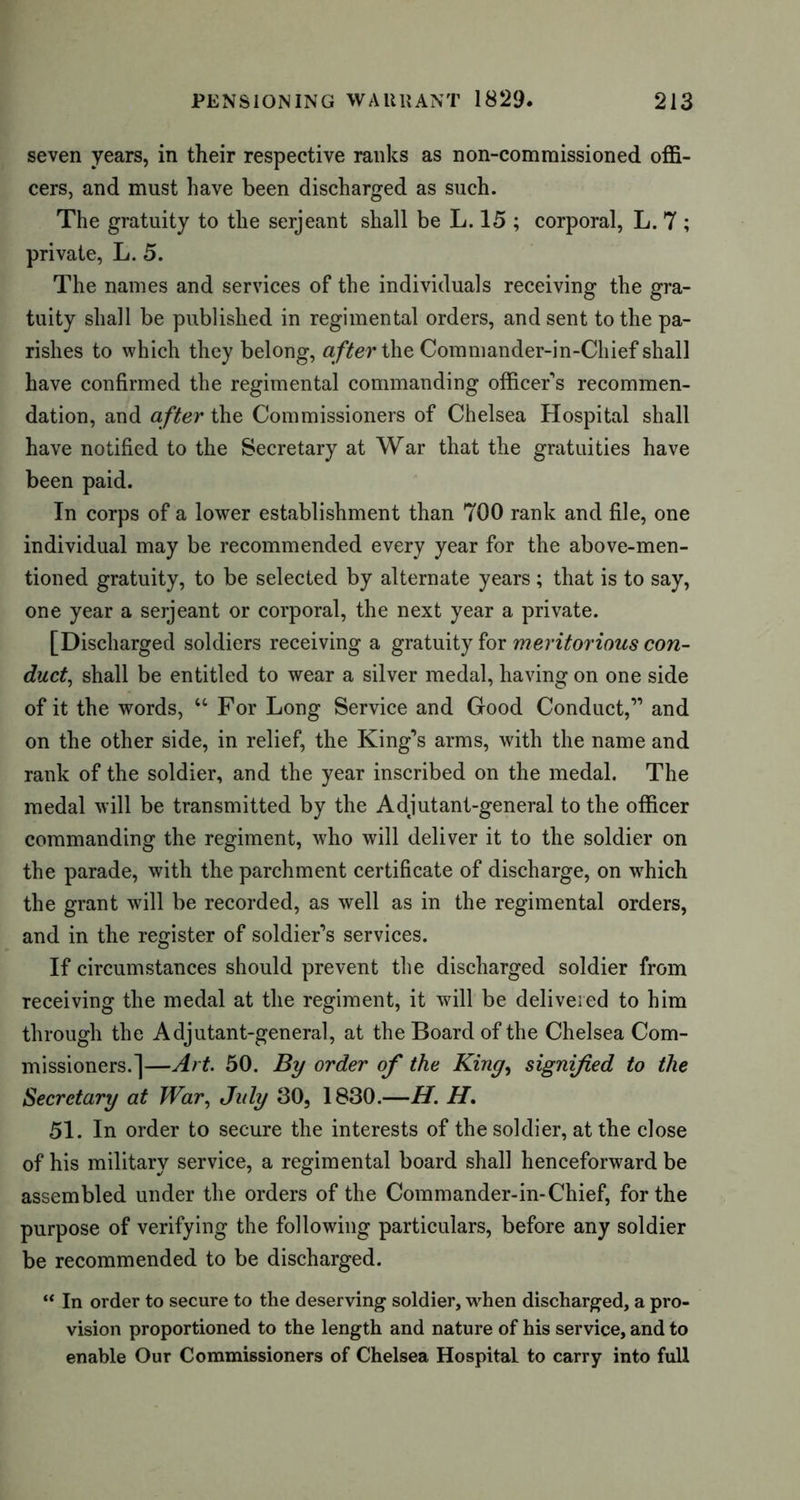 seven years, in their respective ranks as non-commissioned offi- cers, and must have been discharged as such. The gratuity to the serjeant shall be L. 15 ; corporal, L. 7 ; private, L. 5. The names and services of the individuals receiving the gra- tuity shall be published in regimental orders, and sent to the pa- rishes to which they belong, after the Commander-in-Chief shall have confirmed the regimental commanding officer's recommen- dation, and after the Commissioners of Chelsea Hospital shall have notified to the Secretary at War that the gratuities have been paid. In corps of a lower establishment than 700 rank and file, one individual may be recommended every year for the above-men- tioned gratuity, to be selected by alternate years ; that is to say, one year a serjeant or corporal, the next year a private. [Discharged soldiers receiving a gratuity for meritorious con- duct, shall be entitled to wear a silver medal, having on one side of it the words, “ For Long Service and Good Conduct,” and on the other side, in relief, the King’s arms, with the name and rank of the soldier, and the year inscribed on the medal. The medal will be transmitted by the Adjutant-general to the officer commanding the regiment, who will deliver it to the soldier on the parade, with the parchment certificate of discharge, on which the grant will be recorded, as well as in the regimental orders, and in the register of soldier’s services. If circumstances should prevent the discharged soldier from receiving the medal at the regiment, it will be delivered to him through the Adjutant-general, at the Board of the Chelsea Com- missioners.]—Art. 50. By order of the King, signified to the Secretary at War, July 30, 1830.—H. H. 51. In order to secure the interests of the soldier, at the close of his military service, a regimental board shall henceforward be assembled under the orders of the Commander-in-Chief, for the purpose of verifying the following particulars, before any soldier be recommended to be discharged. “ In order to secure to the deserving soldier, when discharged, a pro- vision proportioned to the length and nature of his service, and to enable Our Commissioners of Chelsea Hospital to carry into full
