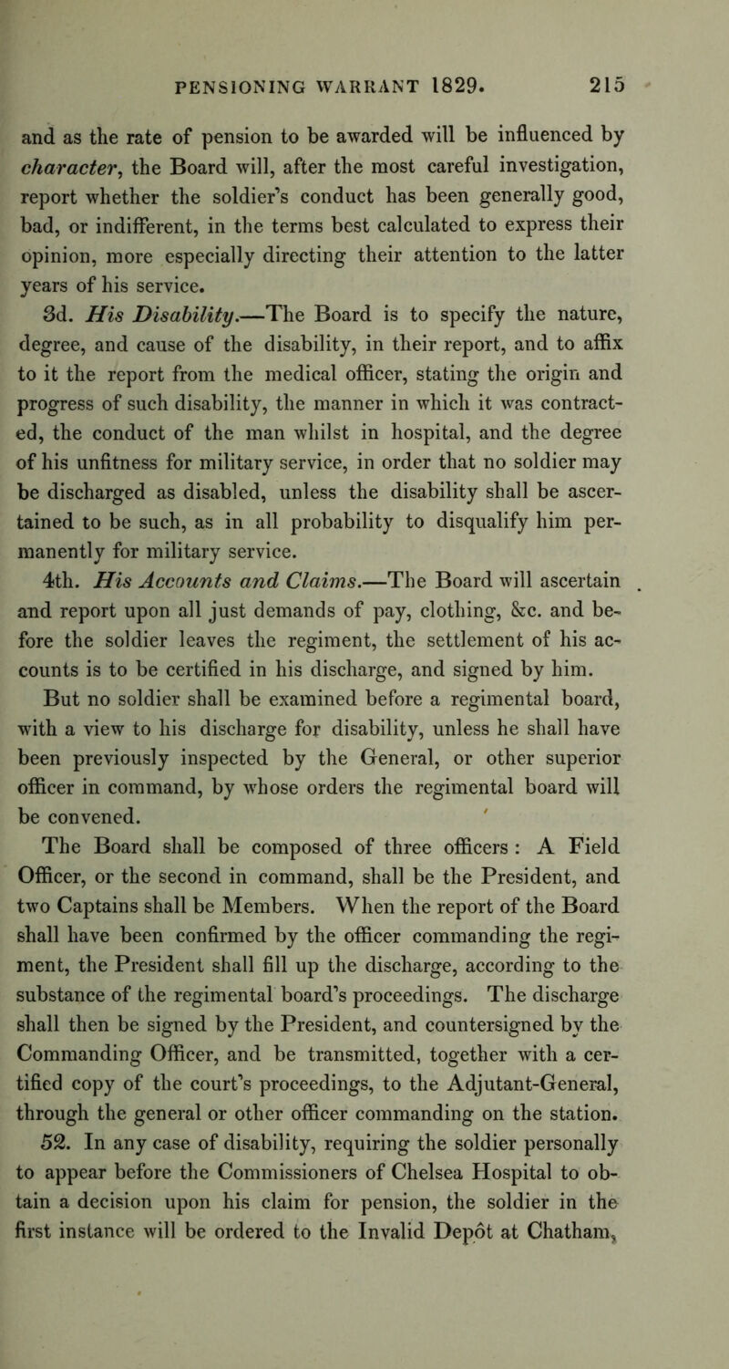 and as the rate of pension to be awarded will be influenced by character, the Board will, after the most careful investigation, report whether the soldier’s conduct has been generally good, bad, or indifferent, in the terms best calculated to express their opinion, more especially directing their attention to the latter years of his service. 3d. His Disability.—The Board is to specify the nature, degree, and cause of the disability, in their report, and to affix to it the report from the medical officer, stating the origin and progress of such disability, the manner in which it was contract- ed, the conduct of the man whilst in hospital, and the degree of his unfitness for military service, in order that no soldier may be discharged as disabled, unless the disability shall be ascer- tained to be such, as in all probability to disqualify him per- manently for military service. 4th. His Accounts and Claims.—The Board will ascertain and report upon all just demands of pay, clothing, &c. and be- fore the soldier leaves the regiment, the settlement of his ac- counts is to be certified in his discharge, and signed by him. But no soldier shall be examined before a regimental board, with a view to his discharge for disability, unless he shall have been previously inspected by the General, or other superior officer in command, by whose orders the regimental board will be convened. The Board shall be composed of three officers : A Field Officer, or the second in command, shall be the President, and two Captains shall be Members. When the report of the Board shall have been confirmed by the officer commanding the regi- ment, the President shall fill up the discharge, according to the substance of the regimental board’s proceedings. The discharge shall then be signed by the President, and countersigned by the Commanding Officer, and be transmitted, together with a cer- tified copy of the court’s proceedings, to the Adjutant-General, through the general or other officer commanding on the station. 52. In any case of disability, requiring the soldier personally to appear before the Commissioners of Chelsea Hospital to ob- tain a decision upon his claim for pension, the soldier in the first instance will be ordered to the Invalid Depot at Chatham,