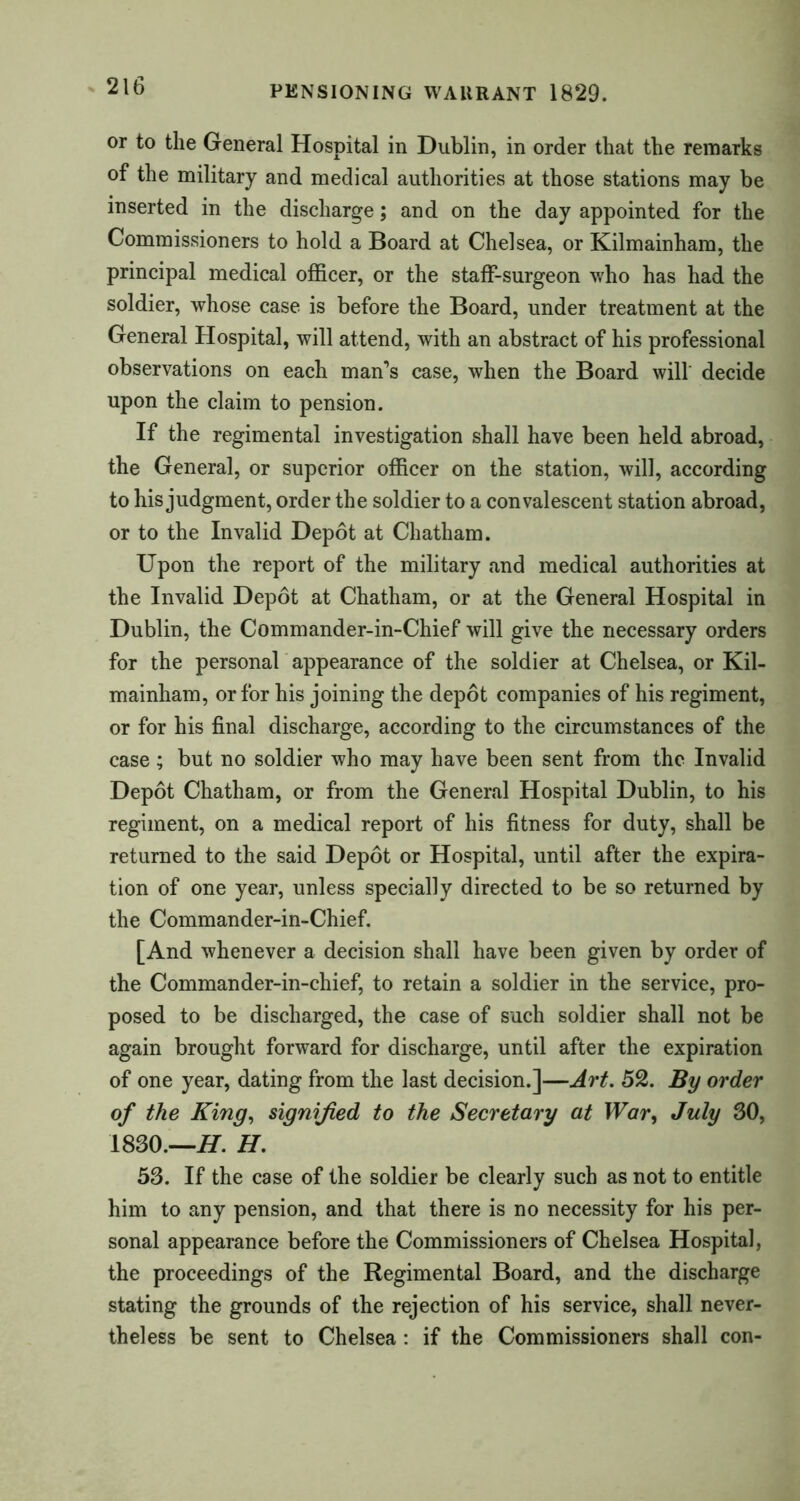 or to the General Hospital in Dublin, in order that the remarks of the military and medical authorities at those stations may be inserted in the discharge; and on the day appointed for the Commissioners to hold a Board at Chelsea, or Kilmainham, the principal medical officer, or the staff-surgeon who has had the soldier, whose case is before the Board, under treatment at the General Hospital, will attend, with an abstract of his professional observations on each man’s case, when the Board will decide upon the claim to pension. If the regimental investigation shall have been held abroad, the General, or superior officer on the station, will, according to his judgment, order the soldier to a convalescent station abroad, or to the Invalid Depot at Chatham. Upon the report of the military and medical authorities at the Invalid Depot at Chatham, or at the General Hospital in Dublin, the Commander-in-Chief will give the necessary orders for the personal appearance of the soldier at Chelsea, or Kil- mainham, or for his joining the depot companies of his regiment, or for his final discharge, according to the circumstances of the case ; but no soldier who may have been sent from the Invalid Depot Chatham, or from the General Hospital Dublin, to his regiment, on a medical report of his fitness for duty, shall be returned to the said Depot or Hospital, until after the expira- tion of one year, unless specially directed to be so returned by the Commander-in-Chief. [And whenever a decision shall have been given by order of the Commander-in-chief, to retain a soldier in the service, pro- posed to be discharged, the case of such soldier shall not be again brought forward for discharge, until after the expiration of one year, dating from the last decision.]—Art. 52. By order of the King, signified to the Secretary at War, July 30, 1830.—H. H.  53. If the case of the soldier be clearly such as not to entitle him to any pension, and that there is no necessity for his per- sonal appearance before the Commissioners of Chelsea Hospital, the proceedings of the Regimental Board, and the discharge stating the grounds of the rejection of his service, shall never- theless be sent to Chelsea: if the Commissioners shall con-