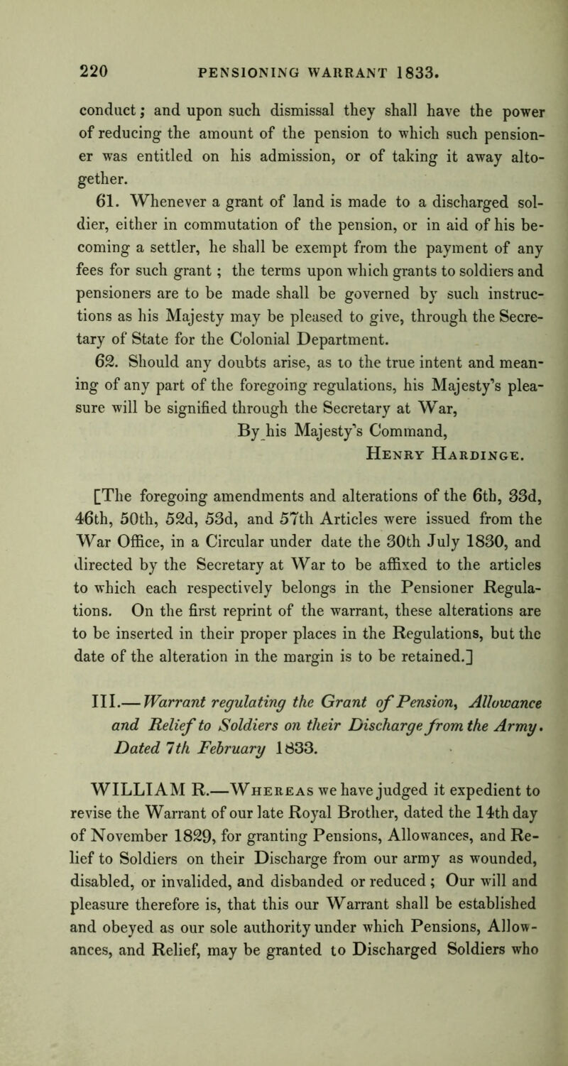 conduct; and upon such dismissal they shall have the power of reducing the amount of the pension to which such pension- er was entitled on his admission, or of taking it away alto- gether. 61. Whenever a grant of land is made to a discharged sol- dier, either in commutation of the pension, or in aid of his be- coming a settler, he shall be exempt from the payment of any fees for such grant; the terms upon which grants to soldiers and pensioners are to be made shall be governed by such instruc- tions as his Majesty may be pleased to give, through the Secre- tary of State for the Colonial Department. 62. Should any doubts arise, as to the true intent and mean- ing of any part of the foregoing regulations, his Majesty’s plea- sure will be signified through the Secretary at War, By his Majesty’s Command, Henry Hardinge. [The foregoing amendments and alterations of the 6th, 33d, 46th, 50th, 52d, 53d, and 57th Articles were issued from the War Office, in a Circular under date the 30th July 1830, and directed by the Secretary at War to be affixed to the articles to which each respectively belongs in the Pensioner Regula- tions. On the first reprint of the warrant, these alterations are to be inserted in their proper places in the Regulations, but the date of the alteration in the margin is to be retained.] III.— Warrant regulating the Grant of Pension, Allowance and Relief to Soldiers on their Discharge from the Army. Dated 7th February 1833. WILLIAM R.—W here as we have judged it expedient to revise the Warrant of our late Royal Brother, dated the 14th day of November 1829, for granting Pensions, Allowances, and Re- lief to Soldiers on their Discharge from our army as wounded, disabled, or invalided, and disbanded or reduced ; Our will and pleasure therefore is, that this our Warrant shall be established and obeyed as our sole authority under which Pensions, Allow- ances, and Relief, may be granted to Discharged Soldiers who