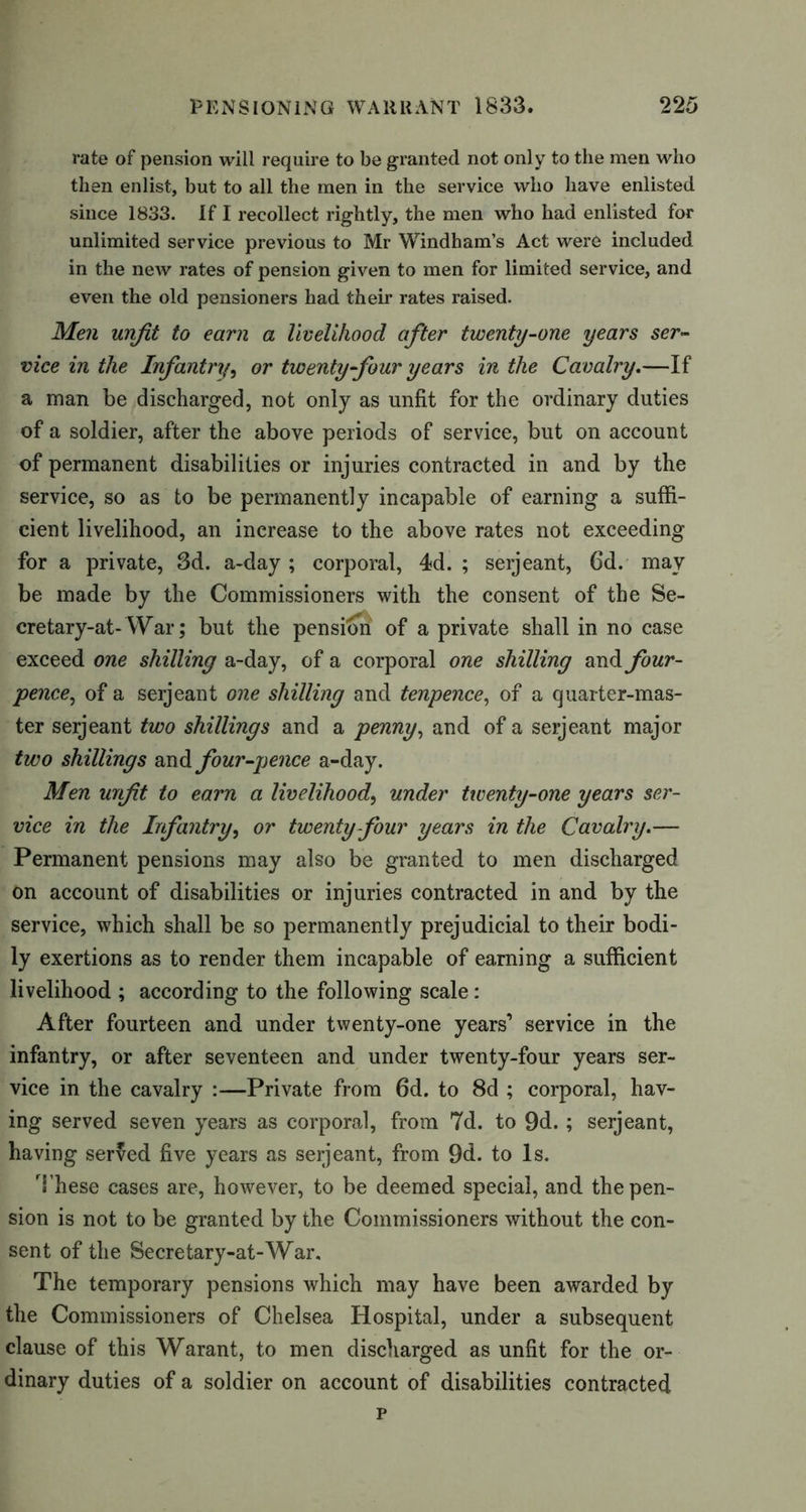 rate of pension will require to be granted not only to the men who then enlist, but to all the men in the service who have enlisted since 1833. If I recollect rightly, the men who had enlisted for unlimited service previous to Mr Windham’s Act were included in the new rates of pension given to men for limited service, and even the old pensioners had their rates raised. Men unfit to earn a livelihood after twenty-one years ser- vice in the Infantry, or twenty-four years in the Cavalry.—If a man be discharged, not only as unfit for the ordinary duties of a soldier, after the above periods of service, but on account of permanent disabilities or injuries contracted in and by the service, so as to be permanently incapable of earning a suffi- cient livelihood, an increase to the above rates not exceeding for a private, 3d. a-day ; corporal, 4d. ; seijeant, 6d. may be made by the Commissioners with the consent of the Se- cretary-at- War; but the pension of a private shall in no case exceed one shilling a-day, of a corporal one shilling and four- pence, of a serjeant one shilling and tenpence, of a quarter-mas- ter serjeant two shillings and a penny, and of a serjeant major two shillings and four-pence a-day. Men unfit to earn a livelihood, under twenty-one years ser- vice in the Infantry, or twenty four years in the Cavalry.— Permanent pensions may also be granted to men discharged on account of disabilities or injuries contracted in and by the service, which shall be so permanently prejudicial to their bodi- ly exertions as to render them incapable of earning a sufficient livelihood ; according to the following scale: After fourteen and under twenty-one years’ service in the infantry, or after seventeen and under twenty-four years ser- vice in the cavalry :—Private from 6d. to 8d ; corporal, hav- ing served seven years as corporal, from 7d. to 9d. ; serjeant, having served five years as serjeant, from 9d. to Is. These cases are, however, to be deemed special, and the pen- sion is not to be granted by the Commissioners without the con- sent of the Secretary-at-War. The temporary pensions which may have been awarded by the Commissioners of Chelsea Hospital, under a subsequent clause of this Warant, to men discharged as unfit for the or- dinary duties of a soldier on account of disabilities contracted p