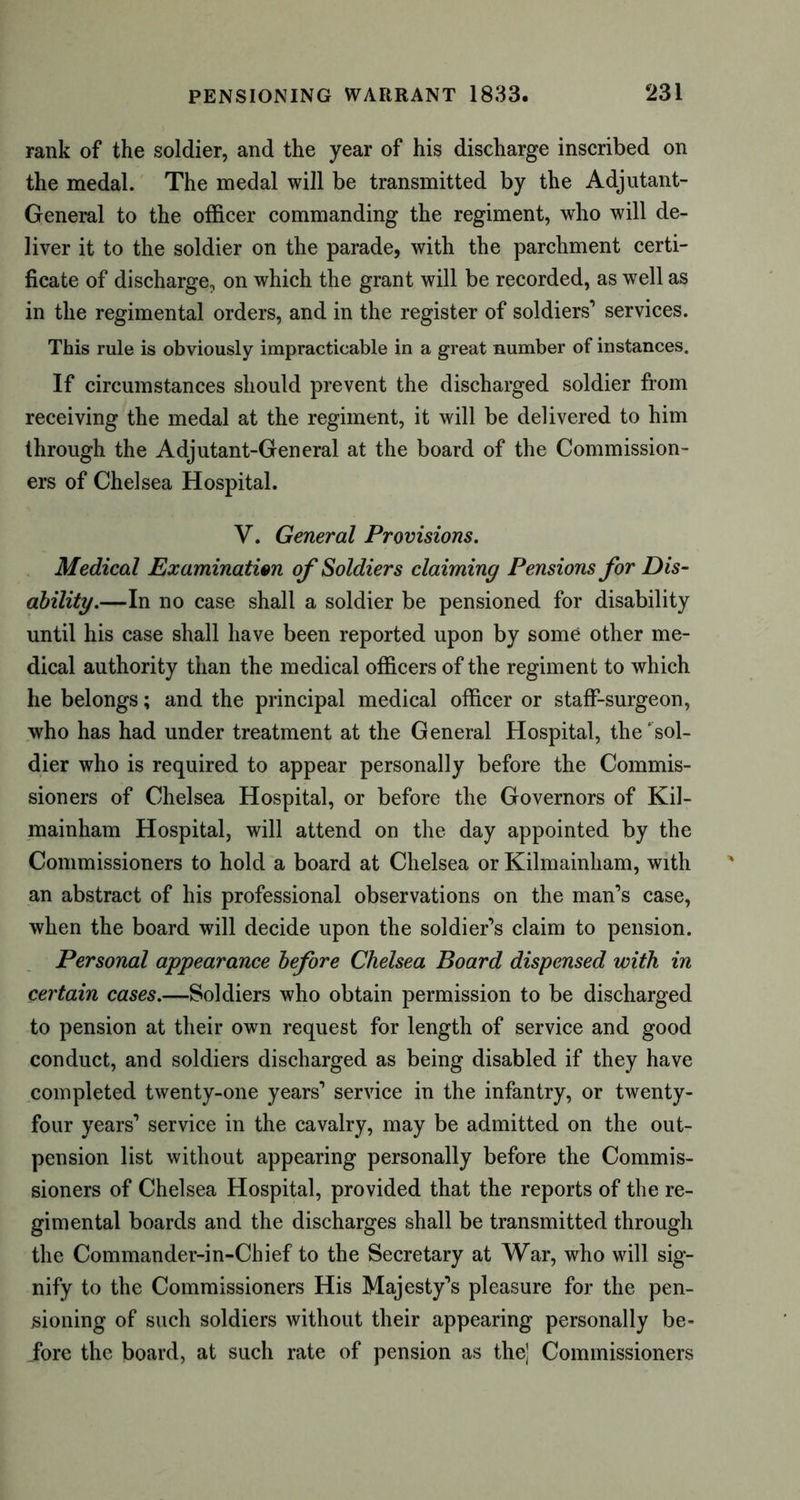 rank of the soldier, and the year of his discharge inscribed on the medal. The medal will be transmitted by the Adjutant- General to the officer commanding the regiment, who will de- liver it to the soldier on the parade, with the parchment certi- ficate of discharge, on which the grant will be recorded, as well as in the regimental orders, and in the register of soldiers’ services. This rule is obviously impracticable in a great number of instances. If circumstances should prevent the discharged soldier from receiving the medal at the regiment, it will be delivered to him through the Adjutant-General at the board of the Commission- ers of Chelsea Hospital. V. General Provisions. Medical Examination of Soldiers claiming Pensions for Dis- ability.—In no case shall a soldier be pensioned for disability until his case shall have been reported upon by some other me- dical authority than the medical officers of the regiment to which he belongs; and the principal medical officer or staff-surgeon, who has had under treatment at the General Hospital, the ‘sol- dier who is required to appear personally before the Commis- sioners of Chelsea Hospital, or before the Governors of Kil- mainham Hospital, will attend on the day appointed by the Commissioners to hold a board at Chelsea or Kilmainham, with an abstract of his professional observations on the man’s case, when the board will decide upon the soldier’s claim to pension. Personal appearance before Chelsea Board dispensed with in certain cases.—Soldiers who obtain permission to be discharged to pension at their own request for length of service and good conduct, and soldiers discharged as being disabled if they have completed twenty-one years’ service in the infantry, or twenty- four years’ service in the cavalry, may be admitted on the out- pension list without appearing personally before the Commis- sioners of Chelsea Hospital, provided that the reports of the re- gimental boards and the discharges shall be transmitted through the Commander-in-Chief to the Secretary at War, who will sig- nify to the Commissioners His Majesty’s pleasure for the pen- sioning of such soldiers without their appearing personally be- fore the board, at such rate of pension as the] Commissioners