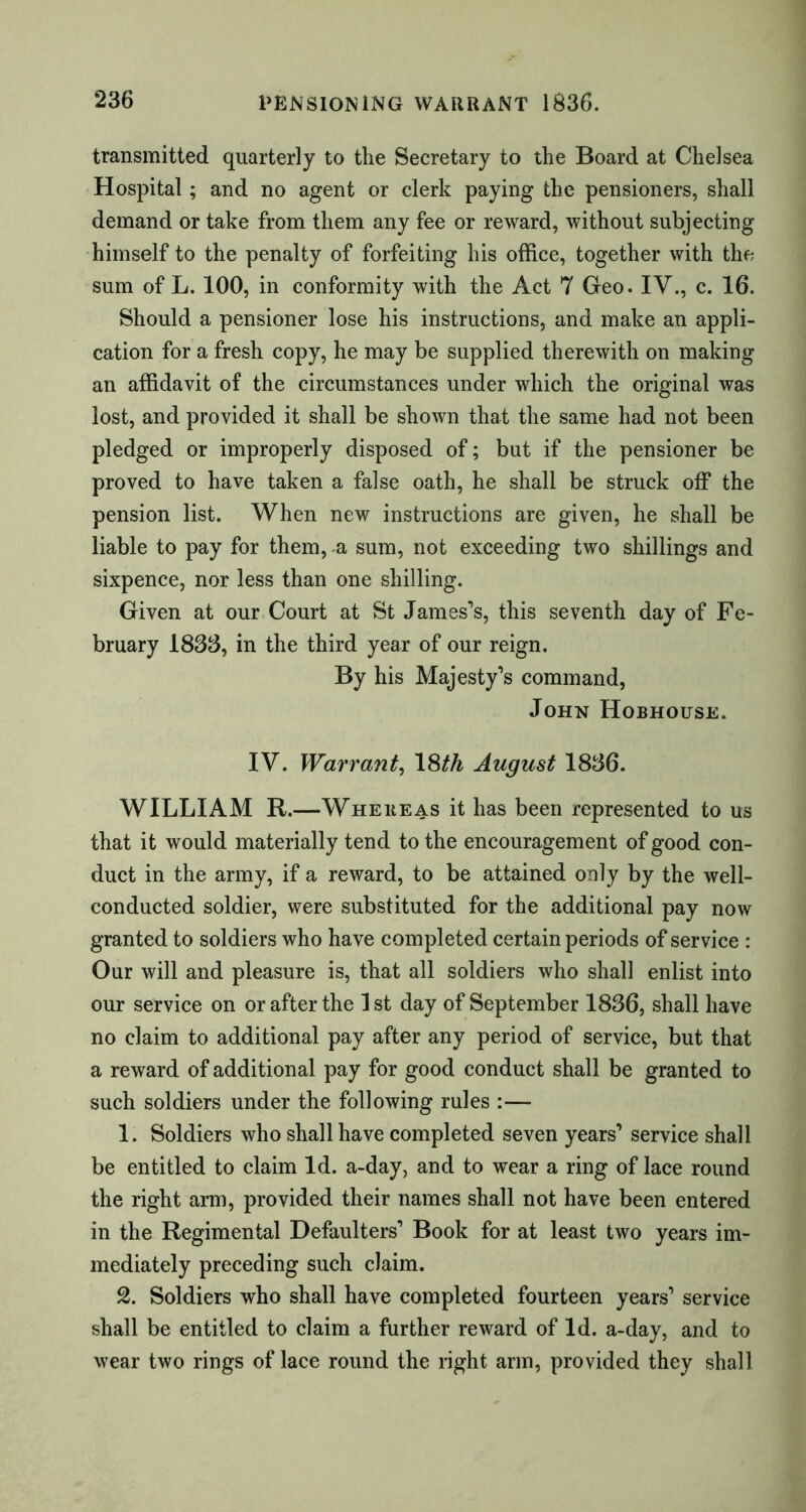 transmitted quarterly to the Secretary to the Board at Chelsea Hospital ; and no agent or clerk paying the pensioners, shall demand or take from them any fee or reward, without subjecting himself to the penalty of forfeiting his office, together with the sum of L. 100, in conformity with the Act 7 Geo. IV., c. 16. Should a pensioner lose his instructions, and make an appli- cation for a fresh copy, he may be supplied therewith on making an affidavit of the circumstances under which the original was lost, and provided it shall be shown that the same had not been pledged or improperly disposed of; but if the pensioner be proved to have taken a false oath, he shall be struck off the pension list. When new instructions are given, he shall be liable to pay for them, a sum, not exceeding two shillings and sixpence, nor less than one shilling. Given at our Court at St James’s, this seventh day of Fe- bruary 1833, in the third year of our reign. By his Majesty’s command, John Hobhouse. IV. Warrant, 18^ August 1836. WILLIAM R.—Whereas it has been represented to us that it would materially tend to the encouragement of good con- duct in the army, if a reward, to be attained only by the well- conducted soldier, were substituted for the additional pay now granted to soldiers who have completed certain periods of service : Our will and pleasure is, that all soldiers who shall enlist into our service on or after the 1st day of September 1836, shall have no claim to additional pay after any period of service, but that a reward of additional pay for good conduct shall be granted to such soldiers under the following rules :— 1. Soldiers who shall have completed seven years’ service shall be entitled to claim Id. a-day, and to wear a ring of lace round the right arm, provided their names shall not have been entered in the Regimental Defaulters’ Book for at least two years im- mediately preceding such claim. 2. Soldiers who shall have completed fourteen years’ service shall be entitled to claim a further reward of Id. a-day, and to wear two rings of lace round the right arm, provided they shall