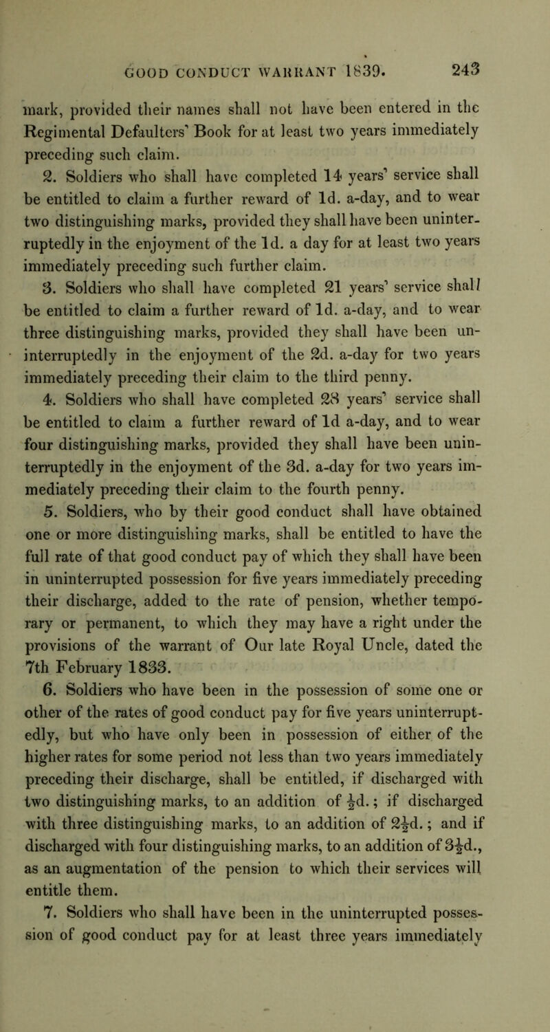 mark, provided tlieir names shall not have been entered in the Regimental Defaulters' Book for at least two years immediately preceding such claim. 2. Soldiers who shall have completed 14 years1 service shall be entitled to claim a further reward of Id. a-day, and to wear two distinguishing marks, provided they shall have been uninter- ruptedly in the enjoyment of the Id. a day for at least two years immediately preceding such further claim. 3. Soldiers who shall have completed 21 years1 service shall be entitled to claim a further reward of Id. a-day, and to wear three distinguishing marks, provided they shall have been un- interruptedly in the enjoyment of the 2d. a-day for two years immediately preceding their claim to the third penny. 4. Soldiers who shall have completed 28 years1 service shall be entitled to claim a further reward of Id a-day, and to wear four distinguishing marks, provided they shall have been unin- terruptedly in the enjoyment of the 3d. a-day for two years im- mediately preceding tlieir claim to the fourth penny. 5. Soldiers, who by their good conduct shall have obtained one or more distinguishing marks, shall be entitled to have the full rate of that good conduct pay of which they shall have been in uninterrupted possession for five years immediately preceding their discharge, added to the rate of pension, whether tempo- rary or permanent, to which they may have a right under the provisions of the warrant of Our late Royal Uncle, dated the 7th February 1833. 6. Soldiers who have been in the possession of some one or other of the rates of good conduct pay for five years uninterrupt- edly, but who have only been in possession of either of the higher rates for some period not less than two years immediately preceding their discharge, shall be entitled, if discharged with two distinguishing marks, to an addition of Jd.; if discharged with three distinguishing marks, to an addition of 2^-d.; and if discharged with four distinguishing marks, to an addition of 3-Jd., as an augmentation of the pension to which their services will entitle them. 7. Soldiers who shall have been in the uninterrupted posses- sion of good conduct pay for at least three years immediately