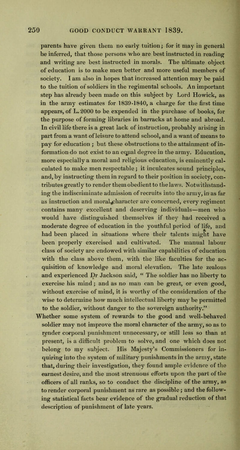 parents have given them no early tuition; for it may in general he inferred, that those persons who are best instructed in reading and writing are best instructed in morals. The ultimate object of education is to make men better and more useful members of society. I am also in hopes that increased attention may be paid to the tuition of soldiers in the regimental schools. An important step has already been made on this subject by Lord Howick, as in the army estimates for 1839-1840, a charge for the first time appears, of L.2000 to be expended in the purchase of books, for the purpose of forming libraries in barracks at home and abroad. In civil life there is a great lack of instruction, probably arising in part from a want of leisure to attend school, and a want of means to pay for education ; but these obstructions to the attainment of in- formation do not exist to an eqpal degree in the army. Education, more especially a moral and religious education, is eminently cal- culated to make men respectable; it inculcates sound principles, and, by instructing them in regard to their position in society, con- tributes greatly to render them obedient to the laws. Notwithstand- ing the indiscriminate admission of recruits into the army, in as far as instruction and moral^haracter are concerned, every regiment contains many excellent and deserving individuals—men who would have distinguished themselves if they had received a moderate degree of education in the youthful period of life, and had been placed in situations where their talents might have been properly exercised and cultivated. The manual labour class of society are endowed with similar capabilities of education with the class above them, with the like faculties for the ac- quisition of knowledge and moral elevation. The late zealous and experienced Dr Jackson said, “ The soldier has no liberty to exercise his mind; and as no man can be great, or even good, without exercise of mind, it is worthy of the consideration of the wise to determine how much intellectual liberty may be permitted to the soldier, without danger to the sovereign authority.” Whether some system of rewards to the good and well-behaved soldier may not improve the moral character of the army, so as to render corporal punishment unnecessary, or still less so than at present, is a difficult problem to solve, and one which does not belong to my subject. His Majesty’s Commissioners for in- quiring into the system of military punishments in the army, state that, during their investigation, they found ample evidence of the earnest desire, and the most strenuous efforts upon the part of the officers of all ranks, so to conduct the discipline of the army, as to render corporal punishment as rare as possible; and the follow- ing statistical facts bear evidence of the gradual reduction of that description of punishment of late years.