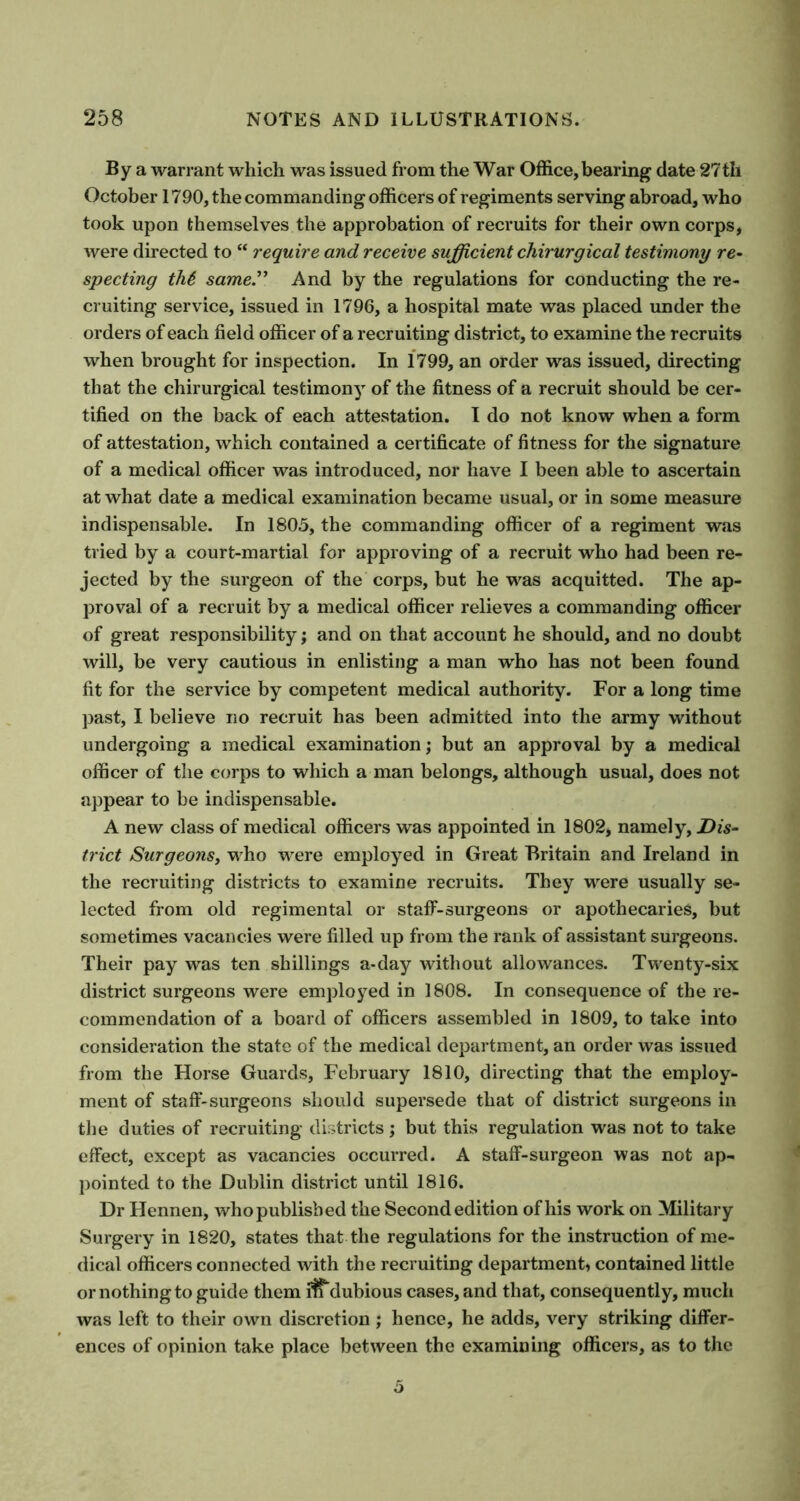 By a warrant which was issued from the War Office, bearing date 27 th October 1790, the commanding officers of regiments serving abroad, who took upon themselves the approbation of recruits for their own corps, were directed to “ require and receive sufficient chirurgical testimony re- specting th6 same.” And by the regulations for conducting the re- cruiting service, issued in 1796, a hospital mate was placed under the orders of each field officer of a recruiting district, to examine the recruits when brought for inspection. In 1799, an order was issued, directing that the chirurgical testimony of the fitness of a recruit should be cer- tified on the back of each attestation. I do not know when a form of attestation, which contained a certificate of fitness for the signature of a medical officer was introduced, nor have I been able to ascertain at what date a medical examination became usual, or in some measure indispensable. In 1805, the commanding officer of a regiment was tried by a court-martial for approving of a recruit who had been re- jected by the surgeon of the corps, but he was acquitted. The ap- proval of a recruit by a medical officer relieves a commanding officer of great responsibility; and on that account he should, and no doubt will, be very cautious in enlisting a man who has not been found fit for the service by competent medical authority. For a long time past, I believe no recruit has been admitted into the army without undergoing a medical examination; but an approval by a medical officer of the corps to which a man belongs, although usual, does not appear to be indispensable. A new class of medical officers was appointed in 1802, namely, Dis- trict Surgeons, who were employed in Great Britain and Ireland in the recruiting districts to examine recruits. They were usually se- lected from old regimental or staff-surgeons or apothecaries, but sometimes vacancies were filled up from the rank of assistant surgeons. Their pay was ten shillings a-day without allowances. Twenty-six district surgeons were employed in 1808. In consequence of the re- commendation of a board of officers assembled in 1809, to take into consideration the state of the medical department, an order was issued from the Horse Guards, February 1810, directing that the employ- ment of staff-surgeons should supersede that of district surgeons in the duties of recruiting districts; but this regulation was not to take effect, except as vacancies occurred. A staff-surgeon was not ap- pointed to the Dublin district until 1816. Dr Hennen, whopublisbed the Second edition of his work on Military Surgery in 1820, states that the regulations for the instruction of me- dical officers connected with the recruiting department, contained little or nothing to guide them dubious cases, and that, consequently, much was left to their own discretion ; hence, he adds, very striking differ- ences of opinion take place between the examining officers, as to the