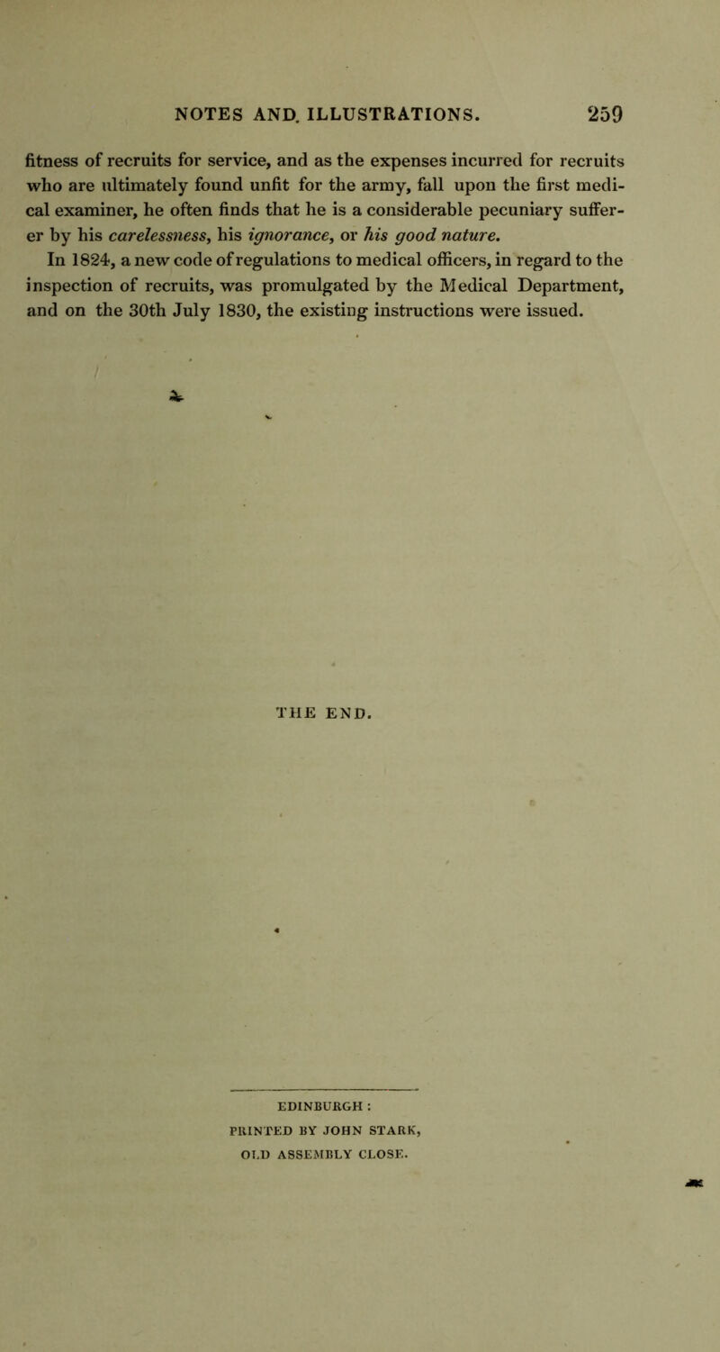 fitness of recruits for service, and as the expenses incurred for recruits who are ultimately found unfit for the army, fall upon the first medi- cal examiner, he often finds that he is a considerable pecuniary suffer- er by his carelessness, his ignorance, or his good nature. In 1824, a new code of regulations to medical officers, in regard to the inspection of recruits, was promulgated by the Medical Department, and on the 30th July 1830, the existing instructions were issued. THE END. EDINBURGH : PRINTED BY JOHN STARK, OLD ASSEMBLY CLOSE.