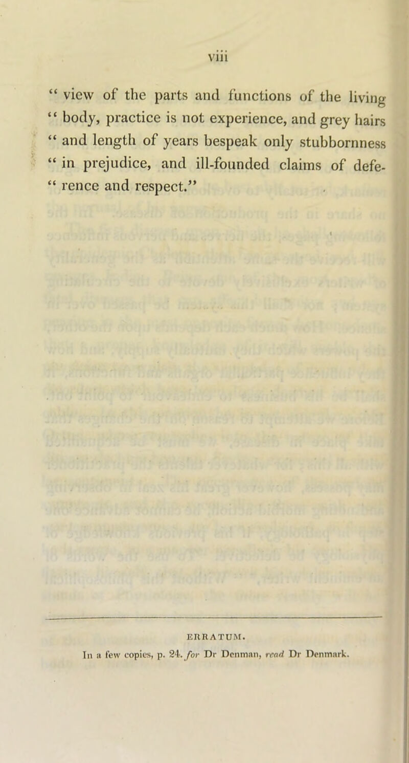 “ view of the parts and functions of the living “ body, practice is not experience, and grey hairs “ and length of years bespeak only stubbornness “ in prejudice, and ill-founded claims of defe- “ rence and respect.” ERRATUM. In a few copies, p. 24. for Dr Denman, read Dr Denmark.