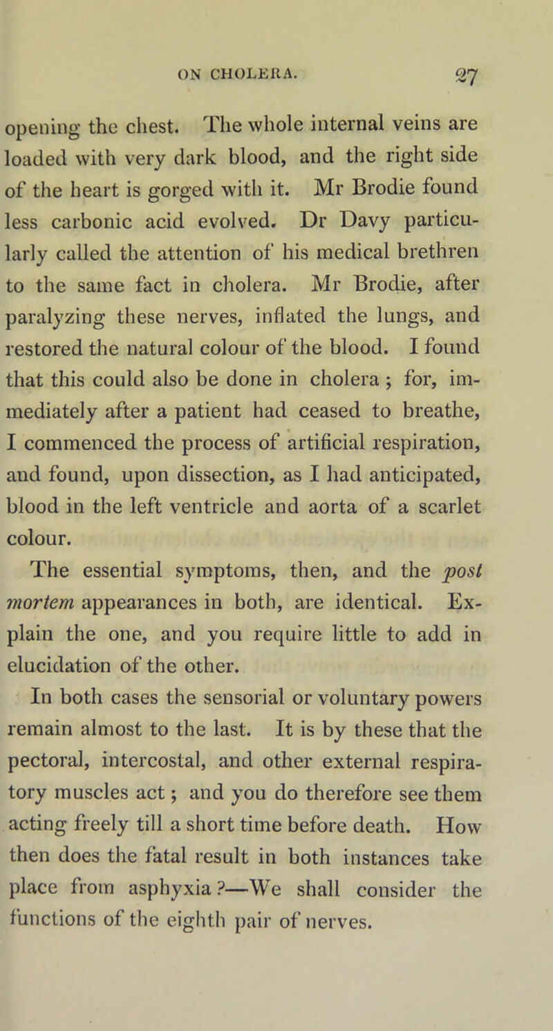 opening the chest. The whole internal veins are loaded with very dark blood, and the right side of the heart is gorged with it. Mr Brodie found less carbonic acid evolved. Dr Davy particu- larly called the attention of his medical brethren to the same fact in cholera. Mr Brodie, after paralyzing these nerves, inflated the lungs, and restored the natural colour of the blood. I found that this could also be done in cholera ; for, im- mediately after a patient had ceased to breathe, I commenced the process of artificial respiration, and found, upon dissection, as I had anticipated, blood in the left ventricle and aorta of a scarlet colour. The essential symptoms, then, and the post mortem appearances in both, are identical. Ex- plain the one, and you require little to add in elucidation of the other. In both cases the sensorial or voluntary powers remain almost to the last. It is by these that the pectoral, intercostal, and other external respira- tory muscles act; and you do therefore see them acting freely till a short time before death. How then does the fatal result in both instances take place from asphyxia?—We shall consider the functions of the eighth pair of nerves.