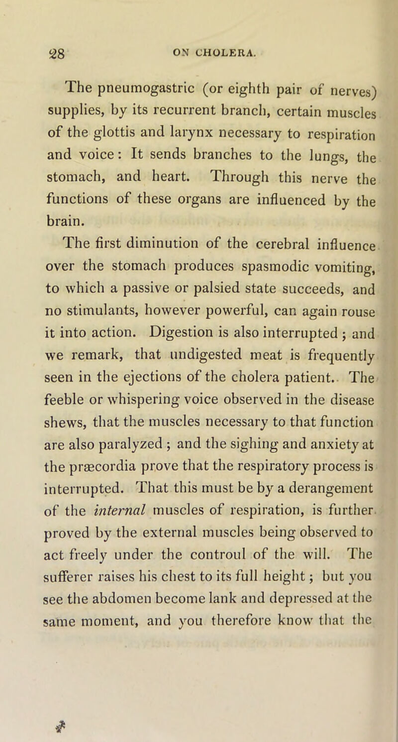 The pneumogastric (or eighth pair of nerves) supplies, by its recurrent branch, certain muscles of the glottis and larynx necessary to respiration and voice: It sends branches to the lungs, the stomach, and heart. Through this nerve the functions of these organs are influenced by the brain. The first diminution of the cerebral influence over the stomach produces spasmodic vomiting, to which a passive or palsied state succeeds, and no stimulants, however powerful, can again rouse it into action. Digestion is also interrupted ; and we remark, that undigested meat is frequently seen in the ejections of the cholera patient. The feeble or whispering voice observed in the disease shews, that the muscles necessary to that function are also paralyzed ; and the sighing and anxiety at the praecordia prove that the respiratory process is interrupted. That this must be by a derangement of the internal muscles of respiration, is further proved by the external muscles being observed to act freely under the controul of the will. The sufferer raises his chest to its full height; but you see the abdomen become lank and depressed at the same moment, and you therefore know that the