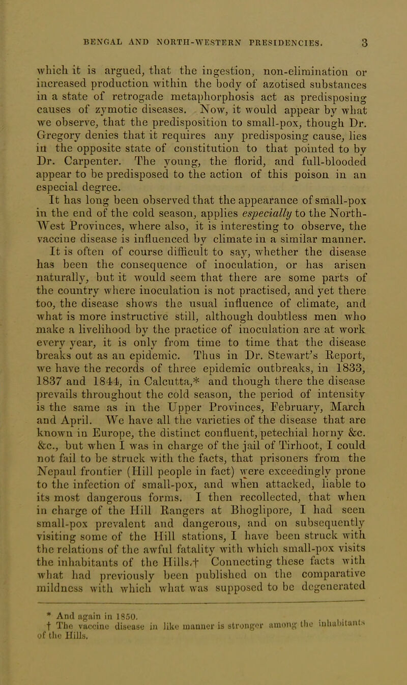 which it is argued, that the ingestion, non-elimination or increased production within the body of azotised substances in a state of retrogade metaphorphosis act as predisposing causes of zymotic diseases. Now, it would appear by what we observe, that the predisposition to small-pox, though Dr. Gregory denies that it requires any predisposing cause, lies in the opposite state of constitution to that pointed to by Dr. Carpenter. The young, the florid, and full-blooded appear to be predisposed to the action of this poison in an especial degree. It has long been observed that the appearance of small-pox in the end of the cold season, applies especially to the North- West Provinces, where also, it is interesting to observe, the vaccine disease is influenced by climate in a similar manner. It is often of course difficult to say, whether the disease has been the consequence of inoculation, or has arisen naturally, but it would seem that there are some parts of the country where inoculation is not practised, and yet there too, the disease shows the usual influence of climate, and what is more instructive still, although doubtless men who make a livelihood by the practice of inoculation are at work every year, it is only from time to time that the disease breaks out as an epidemic. Thus in Dr. Stewart’s Report, we have the records of three epidemic outbreaks, in 1833, 1837 and 1841, in Calcutta,* and though there the disease prevails throughout the cold season, the period of intensity is the same as in the Upper Provinces, February, March and April. We have all the varieties of the disease that are known in Europe, the distinct confluent, petechial horny &c. &c., but when I was in charge of the jail of Tirhoot, I could not fail to be struck with the facts, that prisoners from the Nepaul frontier (Hill people in fact) were exceedingly prone to the infection of small-pox, and when attacked, liable to its most dangerous forms. I then recollected, that when in charge of the Hill Rangers at Bhoglipore, I had seen small-pox prevalent and dangerous, and on subsequently visiting some of the Hill stations, I have been struck with the relations of the awful fatality with which small-pox visits the inhabitants of the IIills,+ Connecting these tacts with what had previously been published on the comparative mildness with which what was supposed to be degenerated * And again in 1850. f The vaccine disease in like manner is stronger among the inhabitant* of the Hills.