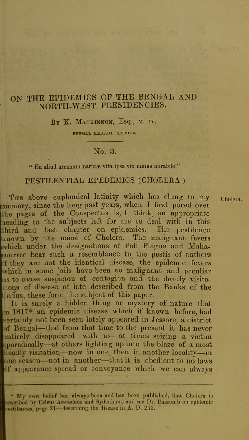 ON THE EPIDEMICS OF THE BENGAL AND NORTH-WEST PRESIDENCIES. Br K. Mackinnon, Esq., m. d., BENGAL MEDICAL SERVICE. No. 3. “ En aliud arcanum naturae vita ipsa vix minus mirabile.” PESTILENTIAL EPEDEMICS (CHOLERA.) The above euphonical latinity which has clung to my he pages of the Conspectus is, I think, an appropriate leading to the subjects left for me to deal with in this bird and last chapter on epidemics. The pestilence tcnown by the name of Cholera. The malignant fevers \vhich under the designations of Pali Plague and Maha- inurree bear such a resemblance to the pestis of authors t'f they are not the identical disease, the epidemic fevers \vhich in some jails have been so malignant and peculiar us to cause suspicion of contagion and the deadly visita- ions of disease of late described from the Banks of the .nffus, these form the subject of this paper. It is surely a hidden thing or mystery of nature that n 1817* an epidemic disease which if known before, had certainly not been seen lately appeared in Jessore, a district >f Bengal—that from that time to the present it has never mtirely disappeared with us—at times seizing a victim Sporadically—at others lighting up into the blaze of a most deadly visitation—now in one, then in another locality—in one season—notin another—that it is obedient to no laws »f appearance spread or conveyance which we can always * My own belief has always been and has been published, that Cholera is ■ escribed by Celflus Aretedeus and Sydenham, and see Dr. Bascomb on epidemic estilences, page 21—describing the disease in A. D. 2G2. Cholera.