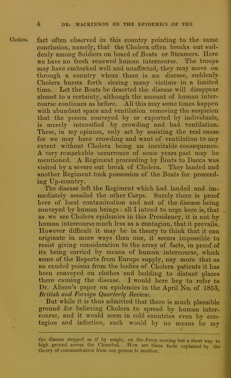 Cholera, fact often observed in this country pointing to the same conclusion, namely, that the Cholera often breaks out sud- denly among Soldiers on board of Boats or Steamers. Here we have no fresh renewed human intercourse. The troops may have embarked well and unaffected, they may move on through a country where there is no disease, suddenly Cholera bursts forth siezing many victims-in a limited time. Let the Boats be deserted the disease will disappear almost to a certainty, although the amount of human inter- course continues as before. All this may some times happen with abundant space and ventilation removing the suspicion that the poison conveyed by or exported by individuals, is merely intensified by crowding and bad ventilation. These, in my opinion, only act by assisting the real cause for we may have crowding and want of ventilation to any extent without Cholera being an inevitable consequence. A very remarkable occurrence of some years past may be mentioned. A Regiment proceeding by Boats to Dacca was visited by a severe out break of Cholera. They landed and another Regiment took possession of the Boats for proceed- ing Up-country. The disease left the Regiment which had landed and im- mediately assailed the other Corps. Surely there is proof here of local contamination and not of the disease being conveyed by human beings : all I intend to urge here is, that as we see Cholera epidemics in this Presidency, it is not by human intercourse much less as a contagion, that it prevails. However difficult it may be in theory to think that it can originate in more ways than one, it seems impossible to resist giving consideration to the array of facts, in proof of its being carried by means of human1 intercourse, which some of the Reports from Europe supply, nay more that as an exuded poison from the bodies of Cholera patients it has been conveyed on clothes and bedding to distant places there causing the disease. I would here beg to refer to Dr. Alison's paper on epidemics in the April No. of 1853, British and Foreign Quarterly Review. But while it is thus admitted that there is much plausible * ground for believing Cholera to spread by human inter- course, and it would seem in cold countries even by con- tagion and infection, such would by no means be my the disease stopped as if by magic, on the Army moving but a short way to high ground across the Chumbul. How are these facts explained by the theory of communication from one person to another.