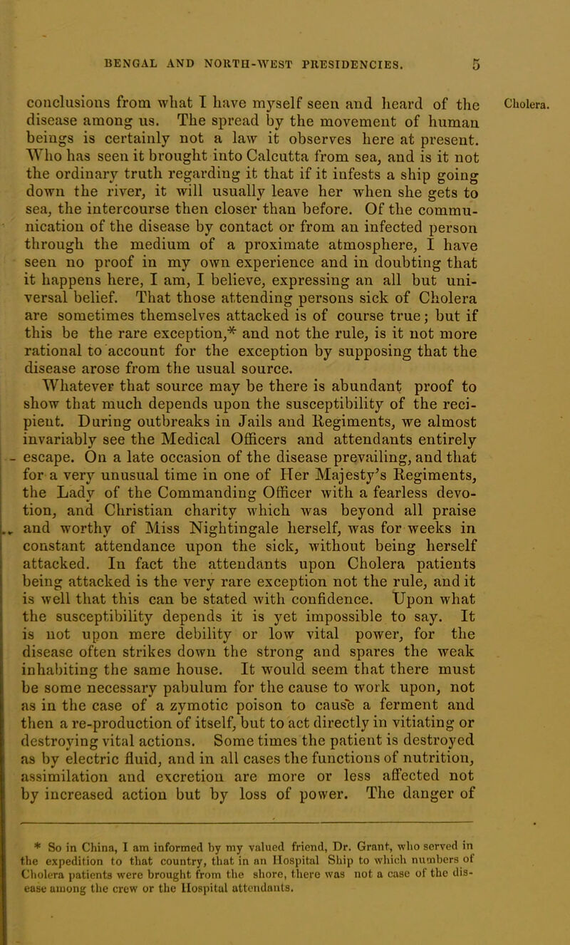 disease among us. The spread by the movement of human beings is certainly not a law it observes here at present. Who has seen it brought into Calcutta from sea, and is it not the ordinary truth regarding it that if it infests a ship going down the river, it will usually leave her when she gets to sea, the intercourse then closer than before. Of the commu- nication of the disease by contact or from an infected person through the medium of a proximate atmosphere, I have seen no proof in my own experience and in doubting that it happens here, I am, I believe, expressing an all but uni- versal belief. That those attending persons sick of Cholera are sometimes themselves attacked is of course true; but if this be the rare exception,* and not the rule, is it not more rational to account for the exception by supposing that the disease arose from the usual source. Whatever that source may be there is abundant proof to show that much depends upon the susceptibility of the reci- pient. During outbreaks in Jails and Regiments, we almost invariably see the Medical Officers and attendants entirely escape. On a late occasion of the disease prevailing, and that for a very unusual time in one of Her Majesty’s Regiments, the Ladv of the Commanding: Officer with a fearless devo- tion, and Christian charity which was beyond all praise and worthy of Miss Nightingale herself, was for weeks in constant attendance upon the sick, without being herself attacked. In fact the attendants upon Cholera patients being attacked is the very rare exception not the rule, and it is well that this can be stated with confidence. Upon what the susceptibility depends it is yet impossible to say. It is not upon mere debility or low vital power, for the disease often strikes down the strong and spares the weak inhabiting the same house. It would seem that there must be some necessary pabulum for the cause to work upon, not as in the case of a zymotic poison to cause a ferment and then a re-production of itself, but to act directly in vitiating or destroying vital actions. Some times the patient is destroyed as by electric fluid, and in all cases the functions of nutrition, assimilation and excretion are more or less affected not by increased action but by loss of power. The danger of the expedition to that country, that in an Hospital Ship to which numbers of Cholera patients were brought from the shore, there was not a case of the dis- ease among the crew or the Hospital attendants.