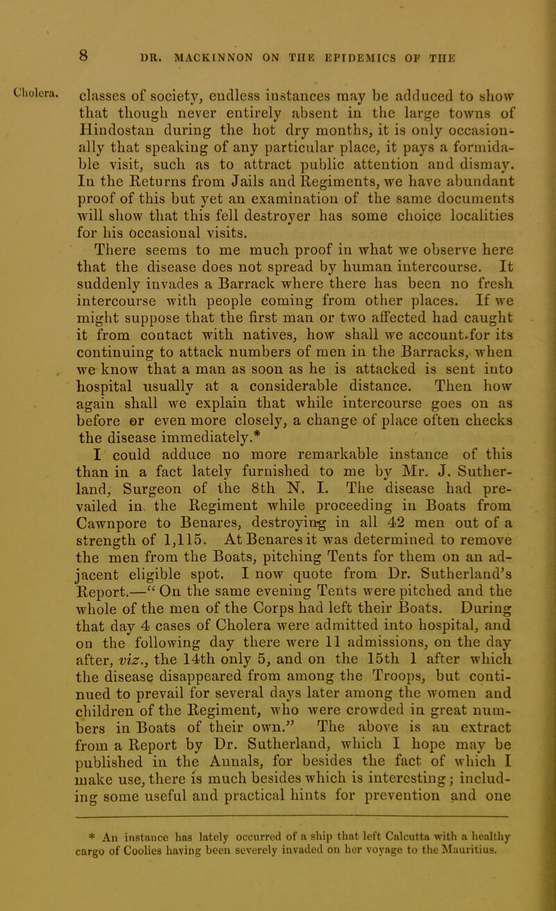 Cholera, classes of society, endless instances may be adduced to show that though never entirely absent in the large toAvns of Hindostan during the hot dry months, it is only occasion- ally that speaking of any particular place, it pays a formida- ble visit, such as to attract public attention and dismay. In the Returns from Jails and Regiments, we have abundant proof of this but yet an examination of the same documents will show that this fell destroyer has some choice localities for his Occasional visits. There seems to me much proof in what we observe here that the disease does not spread by human intercourse. It suddenly invades a Barrack where there has been no fresh intercourse with people coming from other places. If we might suppose that the first man or two affected had caught it from contact with natives, how shall we account.for its continuing to attack numbers of men in the Barracks, when we know that a man as soon as he is attacked is sent into hospital usually at a considerable distance. Then how again shall we explain that while intercourse goes on as before or even more closely, a change of place often checks the disease immediately.* I could adduce no more remarkable instance of this than in a fact lately furnished to me by Mr. J. Suther- land, Surgeon of the 8th N. I. The disease had pre- vailed in the Regiment while proceeding in Boats from Cawnpore to Benares, destroying in all 42 men out of a strength of 1,115. At Benares it was determined to remove the men from the Boats, pitching Tents for them on an ad- jacent eligible spot. I now quote from Dr. Sutherland’s Report.—“ On the same evening Tents were pitched and the whole of the men of the Corps had left their Boats. During that day 4 cases of Cholera were admitted into hospital, and on the following day there were 11 admissions, on the day after, viz., the 14th only 5, and on the 15th 1 after which the disease disappeared from among the Troops, but conti- nued to prevail for several days later among the women and children of the Regiment, who were crowded in great num- bers in Boats of their own.” The above is an extract from a Report by Dr. Sutherland, which I hope may be published in the Annals, for besides the fact of which I make use, there is much besides which is interesting; includ- ing some useful and practical hints for prevention and one * An instance has lately occurred of a ship that left Calcutta with a healthy cargo of Coolies having been severely invaded on her voyage to the Mauritius.