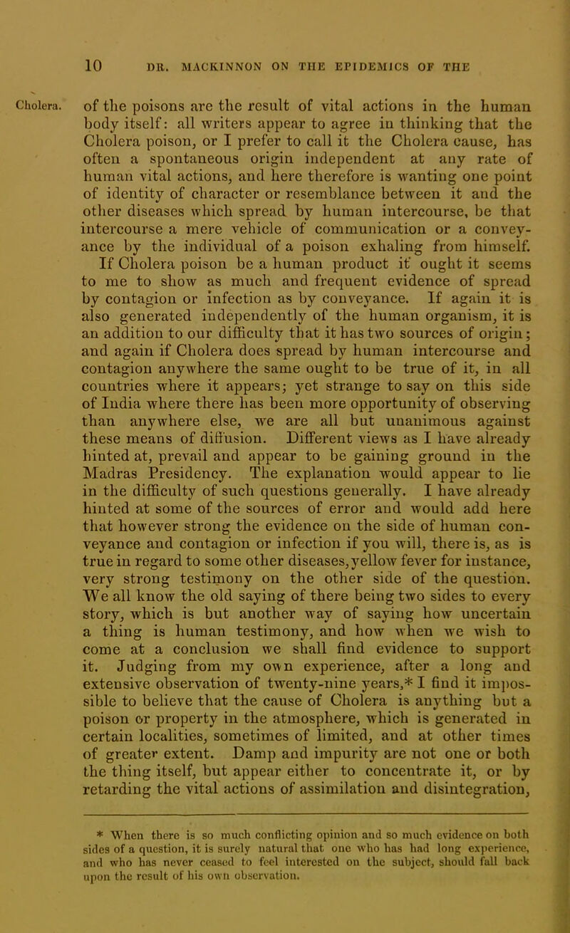 Cholera, of tlie poisons are the result of vital actions in the human body itself: all writers appear to agree in thinking that the Cholera poison, or I prefer to call it the Cholera cause, has often a spontaneous origin independent at any rate of human vital actions, and here therefore is wanting one point of identity of character or resemblance between it and the other diseases which spread by human intercourse, be that intercourse a mere vehicle of communication or a convey- ance by the individual of a poison exhaling from himself. If Cholera poison be a human product it' ought it seems to me to show as much and frequent evidence of spread by contagion or infection as by conveyance. If again it is also generated independently of the human organism, it is an addition to our difficulty that it has two sources of origin; and again if Cholera does spread by human intercourse and contagion anywhere the same ought to be true of it, in all countries where it appears; yet strange to say on this side of India where there has been more opportunity of observing than anywhere else, we are all but uuanimous against these means of diffusion. Different views as I have already hinted at, prevail and appear to be gaining ground in the Madras Presidency. The explanation would appear to lie in the difficulty of such questions generally. I have already hinted at some of the sources of error aud would add here that however strong the evidence on the side of human con- veyance and contagion or infection if you will, there is, as is true in regard to some other diseases,yellow fever for instance, very strong testimony on the other side of the question. We all know the old saying of there being two sides to every story, which is but another way of saying how uncertain a thing is human testimony, and how when we wish to come at a conclusion we shall find evidence to support it. Judging from my own experience, after a long and extensive observation of twenty-nine years,* I find it impos- sible to believe that the cause of Cholera is anything but a poison or property in the atmosphere, which is generated in certain localities, sometimes of limited, and at other times of greater extent. Damp and impurity are not one or both the thing itself, but appear either to concentrate it, or by retarding the vital actions of assimilation and disintegration, * When there is so much conflicting opinion and so much evidence on both sides of a question, it is surely natural that one who has had long experience, and who has never ceased to feel interested on the subject, should fall back upon the result of his own observation.