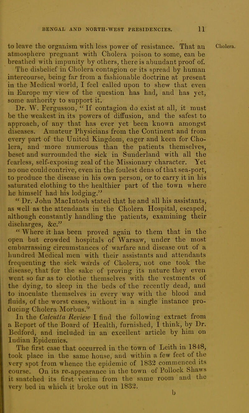 atmosphere pregnant with Cholera poison to some, can be breathed with impunity by others, there is abundant proof of. The disbelief in Cholera contagion or its spread by human intercourse, being far from a fashionable doctrine at present in the Medical world, I feel called upon to shew that even in Europe my view of the question has had, and has yet, some authority to support it. Dr. W. Fergusson, “ If contagion do exist at all, it must be the weakest in its powers of diffusion, and the safest to approach, of any that has ever yet been known amongst diseases. Amateur Physicians from the Continent and from every part of the United Kingdom, eager and keen for Cho- lera, and more numerous than the patients themselves, beset and surrounded the sick in Sunderland with all the fearless, self-exposing zeal of the Missionary character. Yet no one could contrive, even in the foulest dens of that sea-port, to produce the disease in his own person, or to carry it in his saturated clothing to the healthier part of the town where he himself had his lodging/'* “ Dr. John Macintosh stated that he and all his assistants, as well as the attendants in the Cholera Hospital, escaped, although constantly handling the patients, examining their discharges, &c.” “ Where it has been proved again to them that in the open but crowded hospitals of Warsaw, under the most embarrassing circumstances of warfare and disease out of a hundred Medical men with their assistants and attendants frequenting the sick wards of Cholera, not one took the disease, that for the sake of proving its nature they even went so far as to clothe themselves with the vestments of the dying, to sleep in the beds of the recently dead, and to inoculate themselves in every way with the blood and fluids, of the worst cases, without in a single instance pro- ducing Cholera Morbus.” In the Calcutta Review I find the following extract from a Report of the Board of Health, furnished, I think, by Dr. Bedford, and included in an excellent article by him on Indian Epidemics. The first case that occurred in the town of Leith in 1848, took place in the same house, and within a few feet of the very spot from whence the epidemic of 1832 commenced its course. On its re-appearance in the town of Pollock Sliaws it snatched its first victim from the same room and the very bed in which it broke out in 1832.