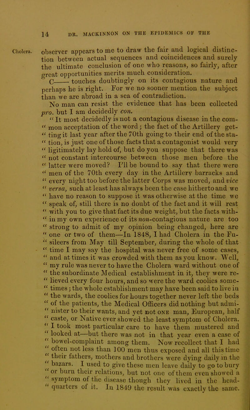 Cholera, observer appears to me to draw the fair and logical distinc- tion between actual sequences and coincidences and surely the ultimate conclusion of one Avho reasons, so fairly, after great opportunities merits much consideration. & O touches doubtingly on its contagious nature and perhaps he is right. For we no sooner mention the subject than we are abroad in a sea of contradiction. No man can resist the evidence that has been collected pro. but I am decidedly con. “ It most decidedly is not a contagious disease in the com- “ mon acceptation of the word ; the fact of the Artillery get- “ ting it last year after the 70th going to their end of the sta- ff tion, is just one of those facts that a contagonist would very “ ligitimately lay hold of, but do you suppose that there was “ not constant intercourse between those men before the “ latter were moved? Fll be bound to say that there were a men of the 70th every day in the Artillery barracks and “ every night too before the latter Corps was moved, and vice “ versa, such at least has always been the case hitherto and we “ have no reason to suppose it was otherwise at the time we “ speak of, still there is no doubt of the fact and it will rest “ with you to give that fact its due weight, but the facts with- “ in my own experience of its won-contagious nature are too “ sti’ong to admit of my opinion being changed, here are “ one or two of them—In 1848, I had Cholera in the Fu- “ sileers from May till September, during the whole of that “ time I may say the hospital was never free of some cases, “ and at times it was crowded with them as you know. Well, “ my rule was never to have the Cholera ward without one of “ the subordinate Medical establishment in it, they were re- “ lieved every four hours, and so were the ward coolies some- “ times; the whole establishment may have been said to live in “ the wards, the coolies for hours together never left the beds “ of the patients, the Medical Officers did nothing but admi- “ nister to their wants, and yet not one man, European, half “ caste, or Native ever showed the least symptom of Cholera. “ I took most particular care to have them mustered and “ looked at—but there was not in that year even a case of “bowel-complaint among them. Now recollect that I had “ often not less than 100 men thus exposed and all this time “ their fathers, mothers and brothers were dying daily in the “ bazars. I used to give these men leave daily to go to bury f or burn their relations, but not one of them even showed a “ symptom of the disease though they lived in the head- “ quarters of it. In 1849 the result was exactly the same. * v