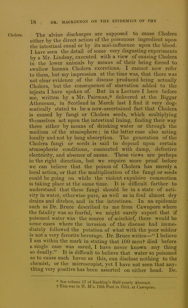 either by the direct action of the poisonous ingredient upon the intestinal canal or by its mal-influence upon the blood. I have seen the detail of some very disgusting experiments by a Mr. Lindsay, executed Avith a view of causing Cholera in the lower animals by means of their being forced to swallow human Cholera excretions. I cannot now refer to them, but my impression at the time was, that there was not clear evidence of the disease produced being actually Cholera, but the consequence of starvation added to the injesta I have spoken of. But in a Lecture I have before me, written by a Mr. Pairman,* delivered at the Biggar Atheneum, in Scotland in March last I find it very dog- matically stated to be a now-ascertained fact that Cholera is caused by fungi or Cholera seeds, Avhich multiplying themselves act upon the intestinal lining, finding their way there either by means of drinking water or through the medium of the atmosphere; in the latter case also acting locally and not by lung absorption. The generation of the Cholera fungi or seeds is said to depend upon certain atmospheric conditions, connected with damp, defective electricity, and absence of ozone. These views are perhaps iu the right direction, but we require more proof before we can believe that the poison of Cholera has merely a local action, or that the multiplication of the fungi or seeds could be going on while the violent expulsive commotion is taking place at the same time. It is difficult further to understand that these fungi should be in a state of acti- vity in Avater, otherwise pure, as w'ell as in foul almost dry drains and ditches, and in the intestines. In an epidemic such as Dr. Bruce described to me from CaAvnpore where the fatality was so fearful, we might surely expect that if poisoned Avater was the source of mischief, there would be some cases where the invasion of the disease had imme- diately followed the potation of Avhat with the poor soldier is not a very favorite beverage. Dr. Bruce writes—“ I believe I am Avithin the mark in stating that 100 menf died before a single case was saved, I have never known any thing so deadly.” It is difficult to believe that Avater so poisoned as to cause such havoc as this, can disclose nothing to the chemist, or the microscopist, yet I have not seen that any- thing very positive has been asserted on either head. lir. * See volume 17 of Ranking’s Half-yearly Abstract,